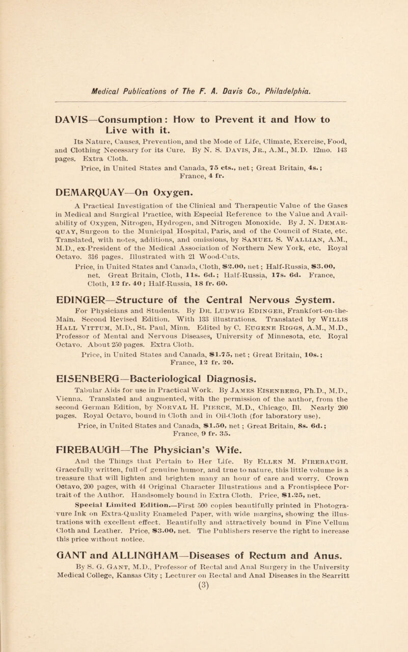 DAVIS—Consumption: How to Prevent it and How to Live with it. Its Nature, Causes, Prevention, and the Mode of Life, Climate, Exercise, Food, and Clothing Necessary for its Cure. By N. S. Davis, Jr., A.M., M.D. 12mo. 143 pages. Extra Cloth. Price, in United States and Canada, 75 cts., net; Great Britain, 4s.; France, 4 fr. DEMARQUAY—On Oxygen. A Practical Investigation of the Clinical and Therapeutic Value of the Gases in Medical and Surgical Practice, with Especial Reference to the Value and Avail¬ ability of Oxygen, Nitrogen, Hydrogen, and Nitrogen Monoxide. By J. N. Demar- quay, Surgeon to the Municipal Hospital, Paris, and of the Council of State, etc. Translated, with notes, additions, and omissions, by Samuel S. Wallian, A.M., M.D., ex-President of the Medical Association of Northern New York, etc. Royal Octavo. 316 pages. Illustrated with 21 Wood-Cuts. Price, in United States and Canada, Cloth, S2.00, net; Half-Russia, S3.00, net. Great Britain, Cloth, 11s. 6d.; Half-Russia, 17s. 6d. France, Cloth, 12 fr. 40 ; Half-Russia, 18 fr. 60. EDINGER—Structure of the Central Nervous System. For Physicians and Students. By Dr. Ludwig Fdinger, Frankfort-on-the- Main. Second Revised Edition. With 133 illustrations. Translated by Willis Hall Vittum, M.D., St. Parxl, Minn. Edited by C. Eugene Riggs, A.M., M.D., Professor of Mental and Nervous Diseases, University of Minnesota, etc. Royal Octavo. About 250 pages. Extra Cloth. Price, in United States and Canada, SI.75, net; Great Britain, 10s.; France, 12 fr. 20. EISENBERG—Bacteriological Diagnosis. Tabular Aids for use in Practical Work. By James Eisenberg, Ph.D., M.D., Vienna. Translated and augmented, with the permission of the author, from the second German Edition, by Norval H. Pierce, M.D., Chicago, Ill. Nearly 200 pages. Royal Octavo, bound in Cloth and in Oil-Cloth (for laboratory use). Price, in United States and Canada, SI.50, net; Great Britain, 8s. 6d.; France, 9 fr. 35. FIREBAUGH—The Physician’s Wife. And the Things that Pertain to Her Life. By Ellen M. Firebaugh. Gracefully written, full of genuine humor, and true to nature, this little volume is a treasure that will lighten and brighten many an hour of care and worry. Crown Octavo, 200 pages, with 44 Original Character Illustrations and a Frontispiece Por¬ trait of the Author. Handsomely bound in Extra Cloth. Price, SI.25, net. Special Limited Edition—First 500 copies beautifully printed in Photogra¬ vure Ink on Extra-Quality Enameled Paper, with wide margins, showing the illus¬ trations with excellent effect. Beautifully and attractively bound in Fine Vellum Cloth and Leather. Price, S3.OO, net. The Publishers reserve the right to increase this price without notice. GANT and ALLINGHAM—Diseases of Rectum and Anus. By S. G. Gant, M.D., Professor of Rectal and Anal Surgery in the University Medical College, Kansas City ; Lecturer on Rectal and Anal Diseases in the Scarritt