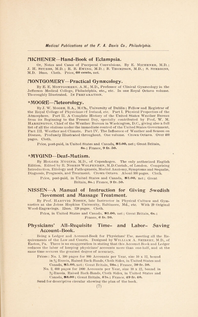 niCHENER—Hand=Book of Eclampsia. Or, Notes and Cases of Puerperal Convulsions. By E. Michener, M.D. ; J. H. Stubbs, M.D. ; R. B. Ewing, M.D.; B. Thompson, M.D.; S. Stebbins, M.D. 16mo. Cloth. Price, 60 cents, net. flONTGOMERY—Practical Gynaecology. By E. E. Montgomery, A.M., M.D., Professor of Clinical Gynaecology in the Jefferson Medical College, Philadelphia, etc., etc. In one Royal Octavo volume. Thoroughly Illustrated. In Preparation. * MOORE—rieteorology. By J. W. Moore, B.A., M.Ch., University of Dublin ; Fellow and Registrar of the Royal College of Physicians of Ireland, etc. Parti. Physical Properties of the Atmosphere. Part II. A Complete History of the United States Weather Bureau from its Beginning to the Present Day, specially contributed by Prof. W. M. Harrington, Chief of the Weather Bureau in Washington, D.C., giving also a full list of all the stations under the immediate control of the United States Government. Part III. Weather and Climate. Part IV. The Influence of Weather and Season on Disease. Profusely Illustrated throughout. One volume. Crown Octavo. Over 400 pages. Cloth. Price, post-paid, in United States and Canada, *$3.00, net; Great Britain, 8s.; France, 9 fr. 50. *MYGIND—Deaf-Mutism. By Holgee Mygind, M.D., of Copenhagen. The only authorized English Edition. Edited by R. Norris Wolpenden, M.D.Cantab., of London. Comprising Introduction, Etiology and Pathogenesis, Morbid Anatomy, Symptoms and Sequelae, Diagnosis, Prognosis, and Treatment. Crown Octavo. About 300 pages. Cloth. Price, post-paid, in United States and Canada, S$2.00, net; Great Britain, 8s.; France, 9 fr. 50. NISSEN—A Manual of Instruction for Giving Swedish riovement and Massage Treatment. By Prof. Hartvig Nissen, late Instructor in Physical Culture and Gym¬ nastics at the Johns Hopkins University, Baltimore, Md., etc. With 29 Original Wood-Engravings. 12mo. 128 pages. Cloth. Price, in United States and Canada, J$1.00, net; Great Britain, 6s.; France, 6 fr. 20. Physicians’ All-Requisite Time- and Labor- Saving Account-Book. Being a Ledger and Account-Book for Physicians’ Use, meeting all the Re¬ quirements of the Law and Courts. Designed by Wi.li.iam A. Seibert, M.D., of Easton, Pa. There is no exaggeration in stating that this Account-Book and Ledger reduces the labor of keeping physicians’ accounts more than one-half, and at the same time secures the greatest degree of accuracy. Prices: No. 1, 300 pages for 900 Accounts per Year, size 10 x 12, bound in ^-Russia, Raised Back-Bands, Cloth Sides, in United States and Canada, *$5.00, net; Great Britain, 28s.; France, 30 fr. 30. No. 2, 600 pages for 1800 Accounts per Year, size 10 x 12, bound in %-Russia, Raised Back-Bands, Cloth .Sides, in United States and Canada, *$8.00 ; Great Britain, 43s.; France, 49 fr. 40. Send for descriptive circular showing the plan of the book.