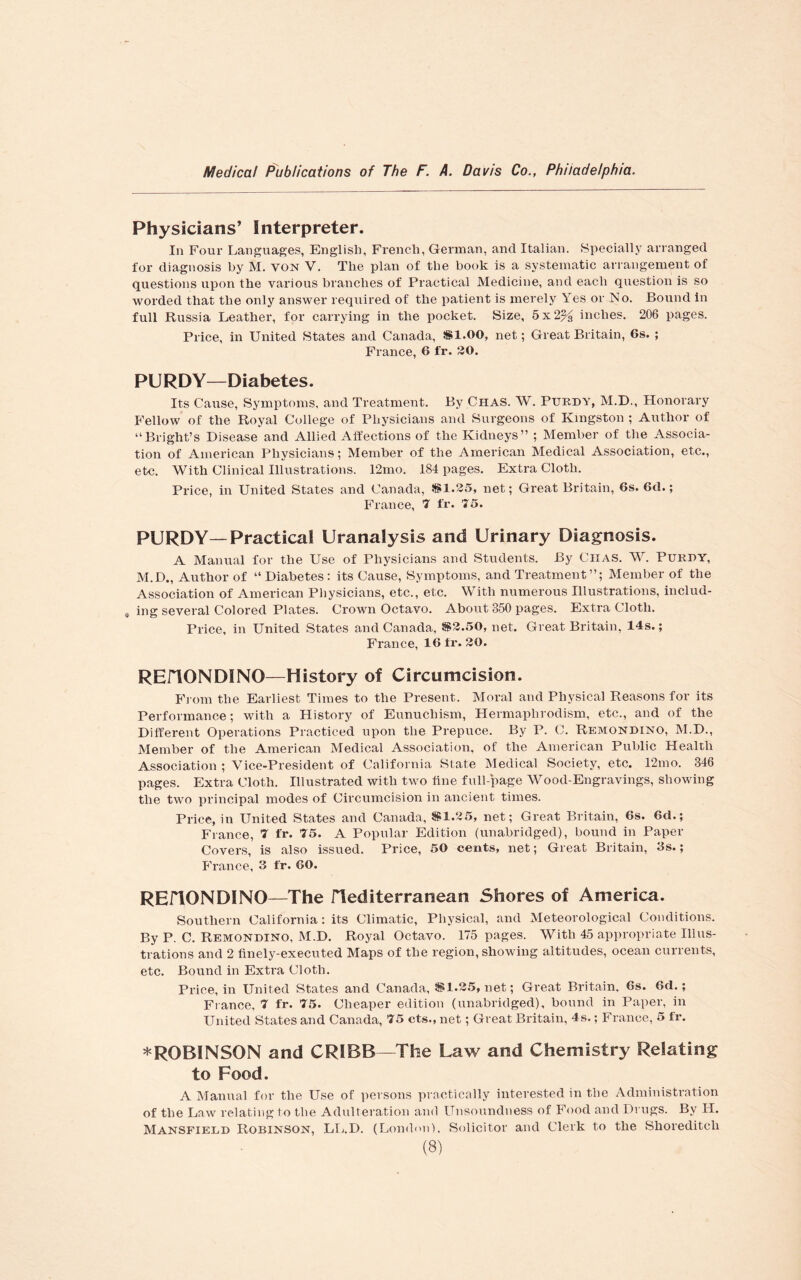Physicians’ Interpreter. In Four Languages, English, French, German, and Italian. Specially arranged for diagnosis by M. yon V. The plan of the book is a systematic arrangement of questions upon the various branches of Practical Medicine, and each question is so worded that the only answer required of the patient is merely Yes or No. Bound in full Russia Leather, for carrying in the pocket. Size, 5x2% inches. 206 pages. Price, in United States and Canada, SI.00, net; Great Britain, 6s. ; France, 6 fr. 30. PURDY—Diabetes. Its Cause, Symptoms, and Treatment. By Chas. W. Purdy, M.D., Honorary Fellow of the Royal College of Physicians and Surgeons of Kingston ; Author of “Bright’s Disease and Allied Affections of the Kidneys” ; Member of the Associa¬ tion of American Physicians; Member of the American Medical Association, etc., etc. With Clinical Illustrations. 12mo. 184 pages. Extra Cloth. Price, in United States and Canada, $1.25, net; Great Britain, 6s. 6d.; France, 7 fr. 75. PURDY—Practical Uranalysis and Urinary Diagnosis. A Manual for the Use of Physicians and Students. By Chas. W. Purdy, M.D., Author of “ Diabetes: its Cause, Symptoms, and Treatment”; Member of the Association of American Physicians, etc., etc. With numerous Illustrations, includ- 0 ing several Colored Plates. Crown Octavo. About 350 pages. Extra Cloth. Price, in United States and Canada, $2.50, net. Great Britain, 14s.; France, 16 fr. 30. REnONDINO—History of Circumcision. From the Earliest Times to the Present. Moral and Physical Reasons for its Performance; with a History of Eunuchism, Hermaplirodism, etc., and of the Different Operations Practiced upon the Prepuce. By P. C. Remondino, M.D., Member of the American Medical Association, of the American Public Health Association ; Vice-President of California State Medical Society, etc. 12mo. 346 pages. Extra Cloth. Illustrated with two tine full-page Wood-Engravings, showing the two principal modes of Circumcision in ancient times. Price, in United States and Canada, $1.25, net; Great Britain, 6s. 6d.; France, 7 fr. 75. A Popular Edition (unabridged), bound in Paper Covers, is also issued. Price, 50 cents, net; Great Britain, 3s.; France, 3 fr. 60. REflONDINO—The mediterranean Shores of America. Southern California: its Climatic, Physical, and Meteorological Conditions. By P. C. Remondino, M.D. Royal Octavo. 175 pages. With 45 appropriate Illus¬ trations and 2 finely-executed Maps of the region, showing altitudes, ocean currents, etc. Bound in Extra Cloth. Price, in United States and Canada, $1.25, net; Great Britain, 6s. 6d.; France, 7 fr. 75. Cheaper edition (unabridged), bound in Paper, in United States and Canada, 75 cts., net; Great Britain, 4s.; France, 5 fr. * ROBINSON and CRIBB—The Law and Chemistry Relating to Food. A Manual for the Use of persons practically interested in the Administration of the Law relating to the Adulteration and Unsoundness of Food and Drugs. By H. Mansfield Robinson, LL.D. (London), Solicitor and Clerk to the Shoreditch