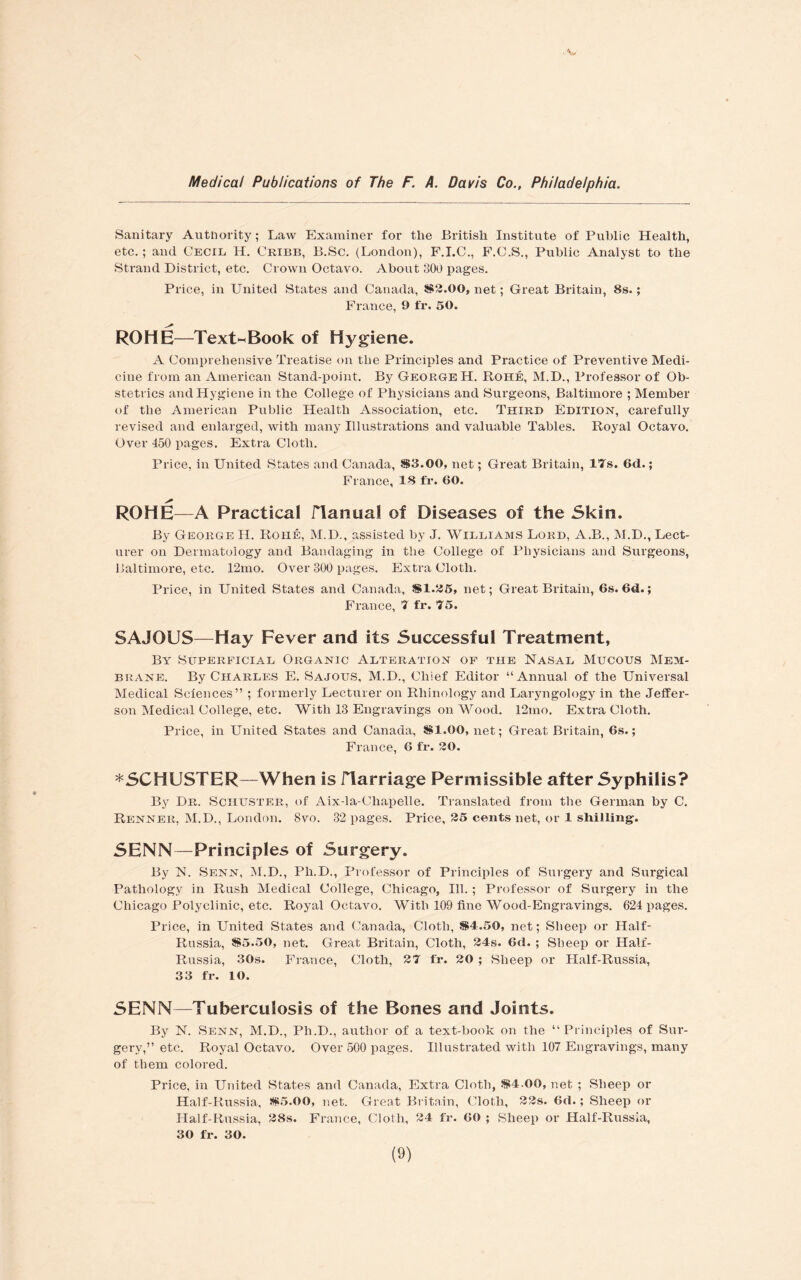 Sanitary Authority; Law Examiner for the British Institute of Public Health, etc. ; and Cecil H. Cribb, B.Sc. (London), F.I.C., F.C.S., Public Analyst to the Strand District, etc. Crown Octavo. About 300 pages. Price, in United States and Canada, $2.00, net; Great Britain, 8s.; France, 9 f'x*. 50. ROHE—Text^Book of Hygiene. A Comprehensive Treatise on the Principles and Practice of Preventive Medi¬ cine from an American Stand-point. By George H. Rohe, M.D., Professor of Ob¬ stetrics and Hygiene in the College of Physicians and Surgeons, Baltimore ; Member of the American Public Health Association, etc. Third Edition, carefully revised and enlarged, with many Illustrations and valuable Tables. Royal Octavo. Over 450 pages. Extra Cloth. Price, in United States and Canada, S3.00, net; Great Britain, 17s. 6d.; France, 18 fr. 60. ROHE—A Practical flanual of Diseases of the Skin. By George H. Rohe, M.D., assisted by J. Williams Lord, A.B., M.D., Lect¬ urer on Dermatology and Bandaging in the College of Physicians and Surgeons, Baltimore, etc. 12mo. Over 300 pages. Extra Cloth. Price, in United States and Canada, $1,555, net; Great Britain, 6s. 6d.; France, 7 fr. 75. SAJOUS—Hay Fever and its Successful Treatment, By Superficial Organic Alteration of the Nasal Mucous Mem¬ brane. By Charles E. Sajous, M.D., Chief Editor “Annual of the Universal Medical Sciences” ; formerly Lecturer on Rhinology and Laryngology in the Jeffer¬ son Medical College, etc. With 13 Engravings on Wood. 12mo. Extra Cloth. Price, in United States and Canada, SI.00, net; Great Britain, 6s.; France, 6 fr. 20. *SCHUSTER—When is ITarriage Permissible after Syphilis? By Dr. Schuster, of Aix-la-Chapelle. Translated from the German by C. Renner, M.D., London. 8vo. 32 pages. Price, 25 cents net, or 1 shilling. SENN—Principles of Surgery. By N. Senn, M.D., Ph.D., Professor of Principles of Surgery and Surgical Pathology in Rush Medical College, Chicago, Ill. ; Professor of Surgery in the Chicago Polyclinic, etc. Royal Octavo. With 109 fine Wood-Engravings. 624 pages. Price, in United States and Canada, Cloth, $4.50, net; Sheep or Half- Russia, $5.50, net. Great Britain, Cloth, 24s. 6d. ; Sbeep or Half- Russia, 30s. France, Cloth, 27 fr. 20 ; Sheep or Half-Russia, 33 fr. 10. SENN—Tuberculosis of the Bones and Joints. By N. Senn, M.D., Ph.D., author of a text-book on the “Principles of Sur¬ gery,” etc. Royal Octavo. Over 500 pages. Illustrated with 107 Engravings, many of them colored. Price, in United States and Canada, Extra Cloth, $4.00, net ; Sheep or Half-Russia, $5.00, net. Great Britain, Cloth, 22s. 6d.; Sheep or Half-Russia, 28s. France, Cloth, 24 fr. 60 ; Sheep or Half-Russia, 30 fr. 30.