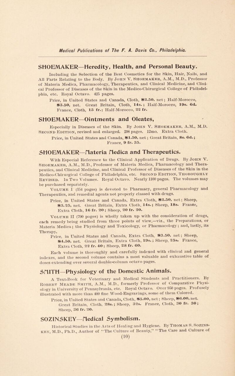 SHOEMAKER—Heredity, Health, and Personal Beauty. Including tlie Selection of the Best Cosmetics for the Skin, Hair, Nails, and All Parts Relating to the Body. By John Y. Shoemaker, A.M., M.D., Professor of Materia Medica, Pharmacology, Therapeutics, and Clinical Medicine, and Clini¬ cal Professor of Diseases of the Skin in the Medico-Chirurgical College of Philadel¬ phia, etc. Royal Octavo. 425 pages. Price, in United States and Canada, Cloth, $2.50, net; Half-Morocco, $3.50, net. Great Britain, Cloth, 14s. ; Half-Morocco, 19s. 6d. France, Cloth, 15 fr.; Half-Morocco, 32 fr. SHOEMAKER—Ointments and Oleates, Especially in Diseases of the Skin. By John V. Shoemaker, A.M., M.D. Second Edition, revised and enlarged. 298 pages. 12mo. Extra Cloth. Price, in United States and Canada, $1.50, net; Great Britain, 8s. 6d.; France, 9 fr. 35. SHOEMAKER—iTateria ITedica and Therapeutics. With Especial Reference to the Clinical Application of Drugs. By John V. Shoemaker, A.M., M.D., Professor of Materia Medica, Pharmacology and Thera¬ peutics, and Clinical Medicine, and Clinical Professor of Diseases of the Skin in the Medico-Chirurgical College of Philadelphia, etc. Second Edition, Thoroughly Revised. In Two Volumes. Royal Octavo. Nearly 1100 pages. The volumes may be purchased separately. Volume I (354 pages) is devoted to Pharmacy, general Pharmacology and Therapeutics, and remedial agents not properly classed with drugs. Price, in United States and Canada, Extra Cloth, $2.50, net; Sheep, $3.25, net. Great Britain, Extra Cloth, 14s.; Sheep, 18s. France, Extra Cloth, 10 fr. 20 ; Sheep, 20 fr. 30. Volume II (700 pages) is wholly taken up with the consideration of drugs, each remedy being studied from three points of view,—viz., the Preparations, or Materia Medica; the Physiology and Toxicology, or Pharmacology; and, lastly, its Therapy. Price, in United States and Canada, Extra Cloth, $3.50, net; Sheep, $4.50, net. Great Britain, Extra Cloth, 19s.; Sheep, 25s. France, Extra Cloth, 22 fr. 40 ; Sheep, 28 fr. 60. Each volume is thoroughly and carefully indexed with clinical and general indexes, and the second volume contains a most valuable and exhaustive table of doses extending over several double-column octavo pages. SniTH—Physiology of the Domestic Animals. A Text-Book for Veterinary and Medical Students and Practitioners. By Robert Meade Smith, A.M., M.D., formerly Professor of Comparative Physi¬ ology in University of Pennsylvania, etc. Royal Octavo. Over 950 pages. Profusely illustrated with more than 400 fine Wood-Engravings, some of them Colored. Price, in United States and Canada, Cloth, $5.00, net; Sheep, $6.00, net. Great Britain, Cloth, 28s.; Sheep, 33s. France, Cloth, 30 fr. 30; Sheep, 36 fr. 20. SOZINSKEY—fledical Symbolism. Historical Studies in the Arts of Healing and Hygiene. By Thomas S. Sozins- key, M.D., Ph.D., Author of “The Culture of Beauty,” “The Care and Culture of
