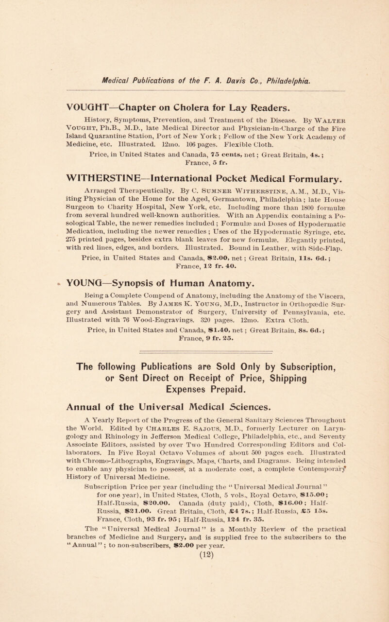VOUGHT—Chapter on Cholera for Lay Readers. History, Symptoms, Prevention, and Treatment of the Disease. By Walter Vought, Ph.B., M.D., late Medical Director and Physician-in-Charge of the Fire Island Quarantine Station, Port of New York ; Fellow of the New York Academy of Medicine, etc. Illustrated. 12mo. 106 pages. Flexible Cloth. Price, in United States and Canada, 75 cents, net; Great Britain, 4s.; France, 5 fr. WITHERSTINE—International Pocket Medical Formulary. Arranged Therapeutically. By C. Sumner Witherstine, A.M., M.D., Vis¬ iting Physician of the Home for the Aged, Germantown, Philadelphia; late House Surgeon to Charity Hospital, New York, etc. Including more than 1800 formulae from several hundred well-known authorities. With an Appendix containing a Po- sological Table, the newer remedies included ; Formulae and Doses of Hypodermatic Medication, including the newer remedies ; Uses of the Hypodermatic Syringe, etc. 275 printed pages, besides extra blank leaves for new formulae. Elegantly printed, with red lines, edges, and borders. Illustrated. Bound in Leather, with Side-Flap. Price, in United States and Canada, $3.00, net; Great Britain, 11s. 6d.; France, 13 fr. 40. YOUNG—Synopsis of Human Anatomy. Being a Complete Compend of Anatomy, including the Anatomy of the Viscera, and Numerous Tables. By James K. Young, M.D., Instructor in Orthopaedic Sur¬ gery and Assistant Demonstrator of Surgery, University of Pennsylvania, etc. Illustrated with 76 Wood-Engravings. 320 pages. 12mo. Extra Cloth. Price, in United States and Canada, $1.40, net; Great Britain, 8s. 6d.; France, 9 fr. 35. The following Publications are Sold Only by Subscription, or Sent Direct on Receipt of Price, Shipping Expenses Prepaid. Annual of the Universal Medical Sciences. A Yearly Report of the Progress of the General Sanitary Sciences Throughout the World. Edited by Charles E. Sajous, M.D., formerly Lecturer on Laryn¬ gology and Rhinology in Jefferson Medical College, Philadelphia, etc., and Seventy Associate Editors, assisted by over Two Hundred Corresponding Editors and Col¬ laborators. In Five Royal Octavo Volumes of about 500 pages each. Illustrated with Chromo-Litliograplis, Engravings. Maps, Charts, and Diagrams. Being intended to enable any physician to possess, at a moderate cost, a complete Contemporary History of Universal Medicine. Subscription Price per year (including the “Universal Medical Journal” for one year), in United States, Cloth, 5 vols., Royal Octavo, $15.00; Half-Russia, $30.00. Canada (duty paid), Cloth, $16.00; Half- Russia, $31.00. Great Britain, Cloth, £4 7s.; Half-Russia, £5 15s. France, Cloth, 93 fr. 95; Half-Russia, 134 fr. 35. The “Universal Medical Journal” is a Monthly Review of the practical branches of Medicine and Surgery, and is supplied free to the subscribers to the “Annual” ; to non-subscribers, $3.00 per year.