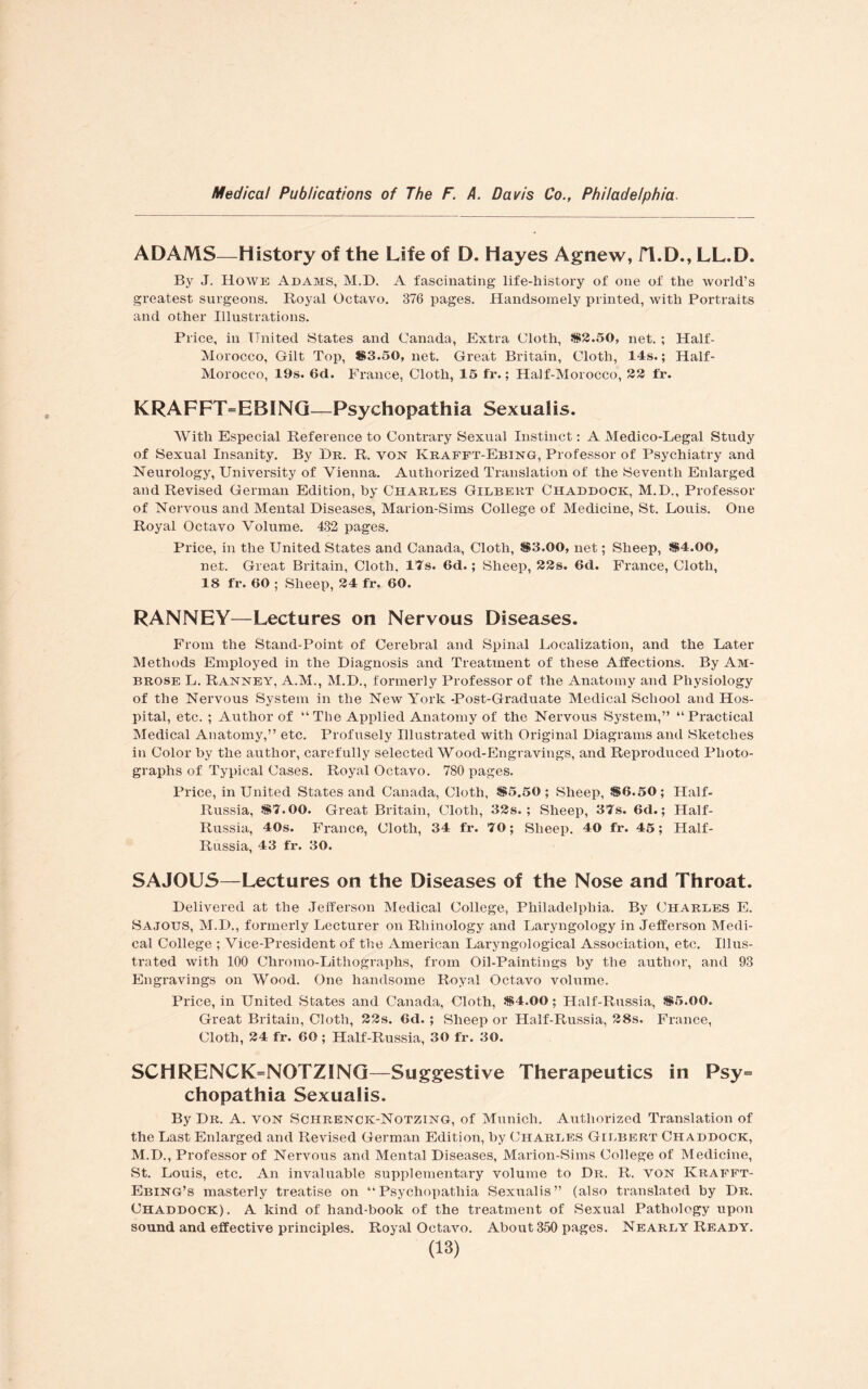 ADAMS—History of the Life of D. Hayes Agnew, fl.D., LL.D. By J. Howe Adams, M.D. A fascinating life-history of one of the world’s greatest surgeons. Royal Octavo. 376 pages. Handsomely printed, with Portraits and other Illustrations. Price, in United States and Canada, Extra Cloth, $2.50, net. ; Half- Morocco, Gilt Top, S3.50, net. Great Britain, Cloth, 14s.; Half- Morocco, 19s. 6d. France, Cloth, 15 fr.; Half-Morocco, 22 fr. KRAFFT=EBING—Psychopathia Sexualis. With Especial Reference to Contrary Sexual Instinct: A Medico-Legal Study of Sexual Insanity. By Hr. R. von Krafft-Ebing, Professor of Psychiatry and Neurology, University of Vienna. Authorized Translation of the Seventh Enlarged and Revised German Edition, by Charles Gilbert Chaddock, M.D., Professor of Nervous and Mental Diseases, Marion-Sims College of Medicine, St. Louis. One Royal Octavo Volume. 432 pages. Price, in the United States and Canada, Cloth, $3.00, net; Sheep, $4.00, net. Great Britain, Cloth. 17s. 6d.; Sheep, 22s. 6d. France, Cloth, 18 fr. 60 ; Sheep, 24 fr. 60. RANNEY—Lectures on Nervous Diseases. From the Stand-Point of Cerebral and Spinal Localization, and the Later Methods Employed in the Diagnosis and Treatment of these Affections. By Am¬ brose L. Ranney, A.M., M.D., formerly Professor of the Anatomy and Physiology of the Nervous System in the New York -Post-Graduate Medical School and Hos¬ pital, etc. ; Author of “ The Applied Anatomy of the Nervous System,” “Practical Medical Anatomy,” etc. Profusely Illustrated with Original Diagrams and Sketches in Color by the author, carefully selected Wood-Engravings, and Reproduced Photo¬ graphs of Typical Cases. Royal Octavo. 780 pages. Price, in United States and Canada, Cloth, $5.50; Sheep, $6.50; Half- Russia, $7.00. Great Britain, Cloth, 32s.; Sheep, 37s. 6d.; Half- Russia, 40s. France, Cloth, 34 fr. 70; Sheep. 40 fr. 45; Half- Russia, 43 fr. 30. SAJOUS—Lectures on the Diseases of the Nose and Throat. Delivered at the Jefferson Medical College, Philadelphia. By Charles E. Sajous, M.D., formerly Lecturer on Rliinology and Laryngology in Jefferson Medi¬ cal College ; Vice-President of the American Laryngological Association, etc. Illus¬ trated with 100 Chromo-Lithographs, from Oil-Paintings by the author, and 93 Engravings on Wood. One handsome Royal Octavo volume. Price, in United States and Canada, Cloth, $4.00; Half-Russia, $5.00. Great Britain, Cloth, 22s. 6d. ; Sheep or Half-Russia, 28s. France, Cloth, 24 fr. 60 ; Half-Russia, 30 fr. 30. SCHRENCK=NOTZING—Suggestive Therapeutics in Psy= chopathia Sexualis. By Dr. A. von Schrenck-Notzing, of Munich. Authorized Translation of the Last Enlarged and Revised German Edition, by Charles Gilbert Chaddock, M.D., Professor of Nervous and Mental Diseases, Marion-Sims College of Medicine, St. Louis, etc. An invaluable supplementary volume to Dr. R. von Krafft- Ebing’s masterly treatise on “Psychopathia Sexualis” (also translated by Dr. Chaddock). A kind of hand-book of the treatment of Sexual Pathology upon sound and effective principles. Royal Octavo. About 350 pages. Nearly Ready.