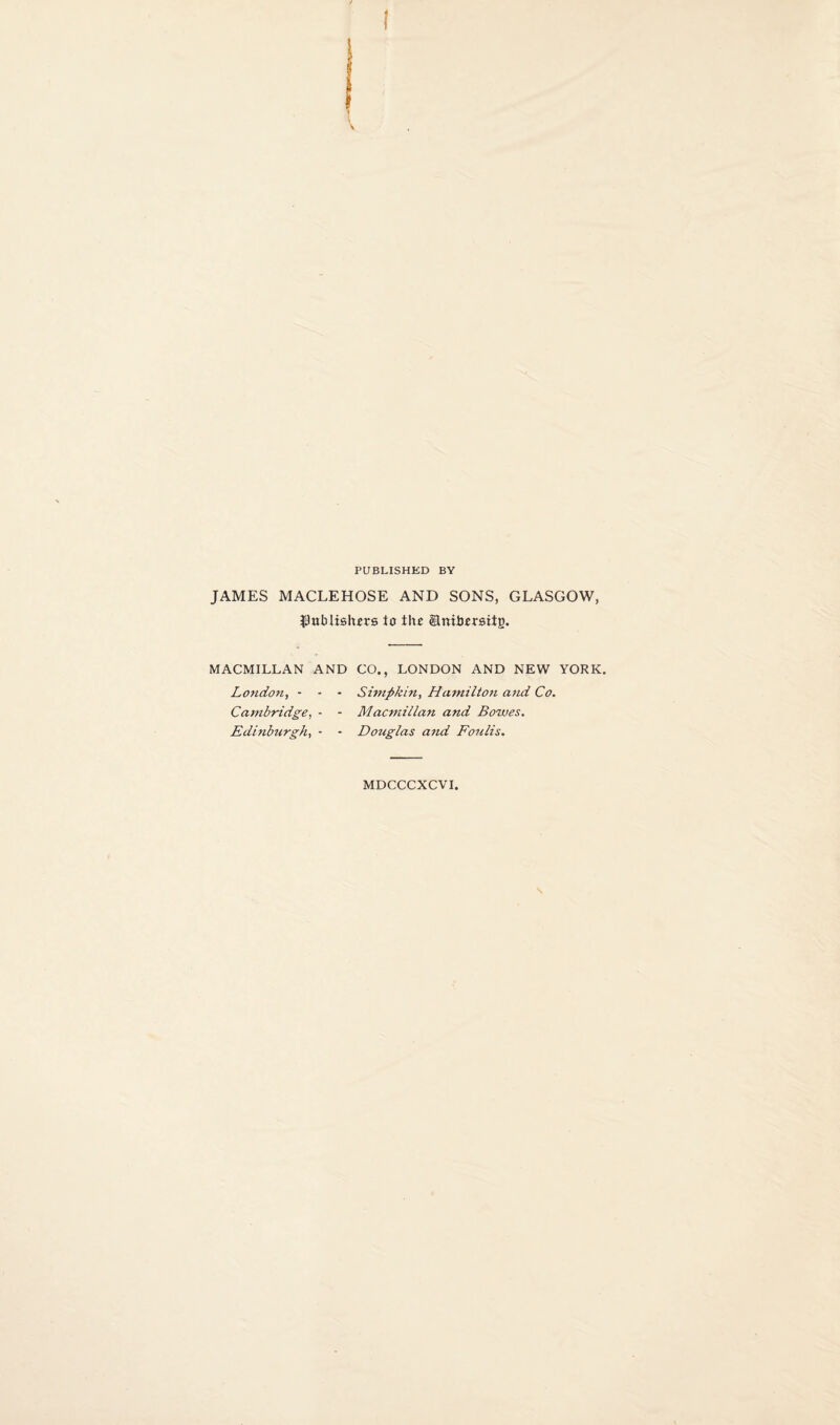 PUBLISHED BY JAMES MACLEHOSE AND SONS, GLASGOW, JJublishirs to tlu ©niborsitg. MACMILLAN AND CO., LONDON AND NEW YORK. London^ - - Cambridge, - Edinburgh, - Simpkin, Hamilto7i and Co. Macmillan and Bowes. Douglas and Foulis. MDCCCXCVI,