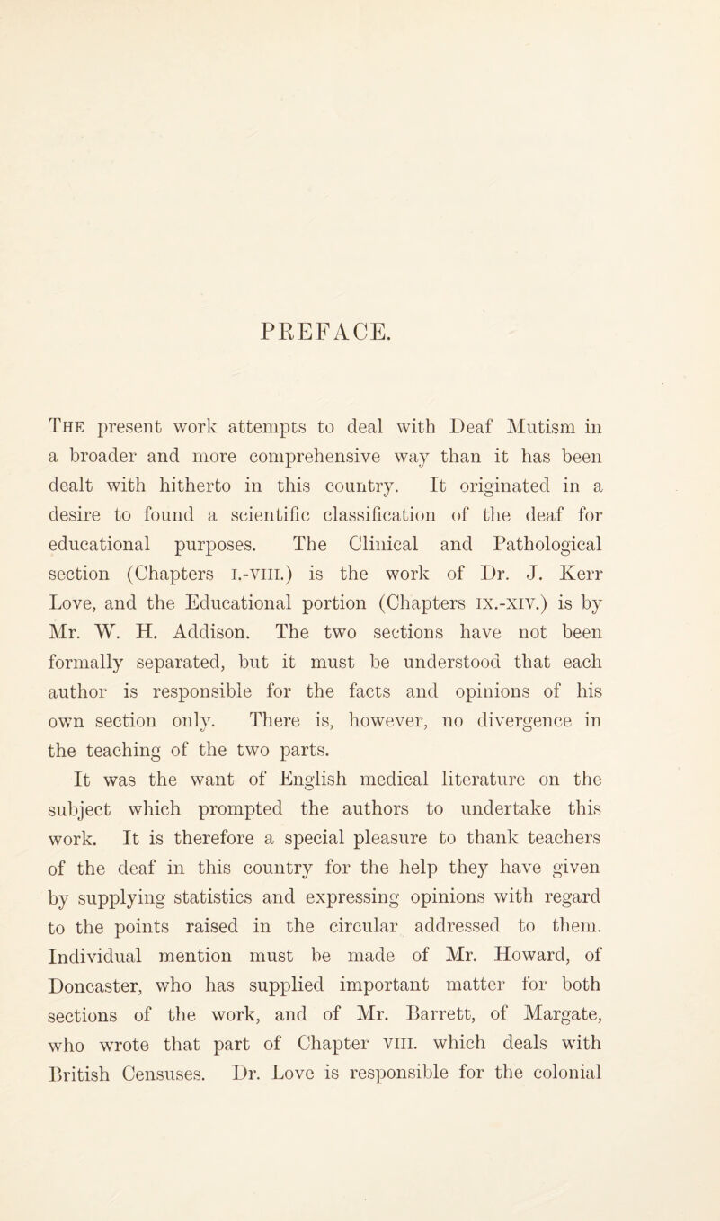 PREFACE. The present work attempts to deal with Deaf Mutism in a broader and more comprehensive way than it has been dealt with hitherto in this country. It originated in a desire to found a scientific classification of the deaf for educational purposes. The Clinical and Pathological section (Chapters i.-viii.) is the work of Dr. J. Kerr Love, and the Educational portion (Chapters ix.-xiv.) is by Mr. W. H. Addison. The two sections have not been formally separated, but it must be understood that each author is responsible for the facts and opinions of his own section only. There is, however, no divergence in the teaching of the two parts. It was the want of English medical literature on the subject which prompted the authors to undertake this work. It is therefore a special pleasure to thank teachers of the deaf in this country for the help they have given by supplying statistics and expressing opinions with regard to the points raised in the circular addressed to them. Individual mention must be made of Mr. Howard, of Doncaster, who has supplied important matter for both sections of the work, and of Mr. Barrett, of Margate, who wrote that part of Chapter viii. which deals with British Censuses. Dr. Love is responsible for the colonial