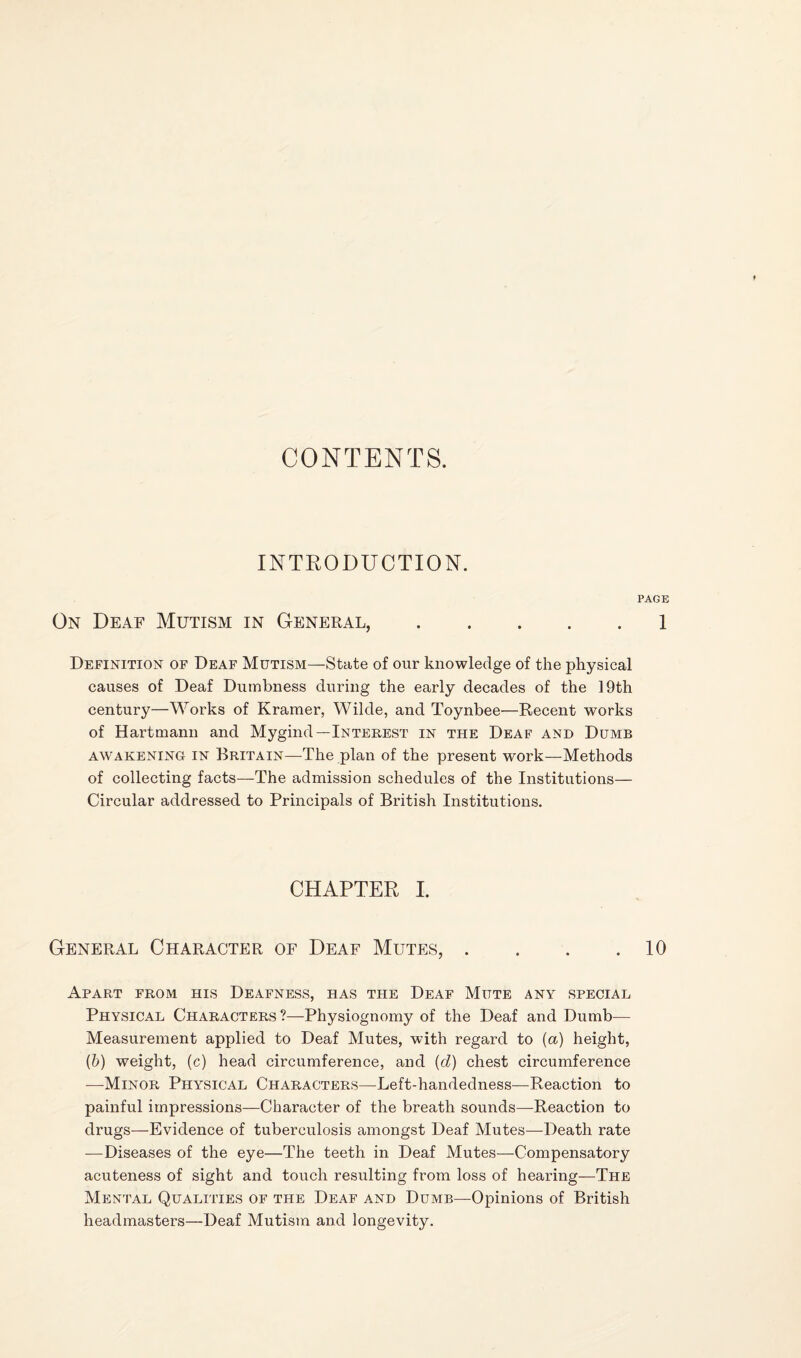 CONTENTS. INTRODUCTIOlSr. PAGE On Deaf Mutism in General,.1 Definition of Deaf Mutism—State of our knowledge of the physical causes of Deaf Dumbness during the early decades of the 19th century—Works of Kramer, Wilde, and Toynbee—Recent works of Hartmann and Mygind—Interest in the Deaf and Dumb AWAKENING IN BRITAIN—The plan of the present work—Methods of collecting facts—The admission schedules of the Institutions— Circular addressed to Principals of British Institutions. CHAPTER 1. General Character of Deaf Mutes, . . . .10 Apart from his Deafness, has the Deaf Mute any special Physical Characters ?—Physiognomy of the Deaf and Dumb— Measurement applied to Deaf Mutes, with regard to {a) height, (&) weight, (c) head circumference, and {d) chest circumference —Minor Physical Characters—Left-handedness—Reaction to painful impressions—Character of the breath sounds—Reaction to drugs—Evidence of tuberculosis amongst Deaf Mutes—Death rate —Diseases of the eye—The teeth in Deaf Mutes—Compensatory acuteness of sight and touch resulting from loss of hearing—The Mental Qualities of the Deaf and Dumb—Opinions of British headmasters—Deaf Mutism and longevity.