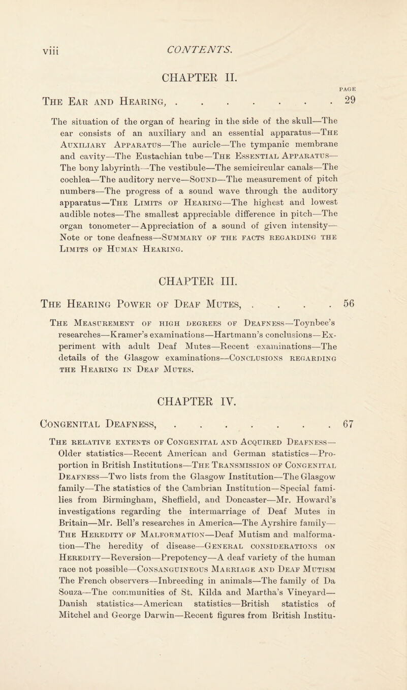 Vlll CHAPTER 11. PAGE The Ear and Hearing,.29 The situation of the organ of hearing in the side of the skull—The ear consists of an auxiliary and an essential apparatus—The Auxiliary Apparatus—The auricle—The tympanic membrane and cavity—The Eustachian tube—The Essential Apparatus— The bony labyrinth—The vestibule—The semicircular canals—The cochlea—The auditory nerve—Sound—The measurement of pitch numbers—The progress of a sound wave through the auditory apparatus—The Limits of Hearing—The highest and lowest audible notes—The smallest appreciable difference in pitch—The organ tonometer—Appreciation of a sound of given intensity— Note or tone deafness—Summary of the facts regarding the Limits of Human Hearing. CHAPTER HI. The Hearing Power of Deaf Mutes, . . . .56 The Measurement of high degrees of Deafness—Toynbee’s researches—Kramer’s examinations—Hartmann’s conclusions—Ex¬ periment with adult Deaf Mutes—Recent examinations—The details of the Glasgow examinations—Conclusions regarding THE Hearing in Deaf Mutes. CHAPTER lY. Congenital Deafness,.67 The relative extents of Congenital and Acquired Deafness— Older statistics—Recent American and German statistics—Pro¬ portion in British Institutions—The Transmission of Congenital Deafness—Two lists from the Glasgow Institution—The Glasgow family—The statistics of the Cambrian Institution—Special fami¬ lies from Birmingham, Sheffield, and Doncaster—Mr, Howard’s investigations regarding the intermarriage of Deaf Mutes in Britain—Mr. Bell’s researches in America—The Ayrshire family— The Heredity of Malformation—Deaf Mutism and malforma¬ tion—The heredity of disease—^General considerations on Heredity—Reversion—Prepotency—A deaf variety of the human race not possible—Consanguineous Marriage and Deaf Mutism The French observers—Inbreeding in animals—The family of Da Souza—The communities of St, Kilda and Martha’s Vineyard— Danish statistics—American statistics—British statistics of Mitchel and George Darwin—Recent figures from British Institu-