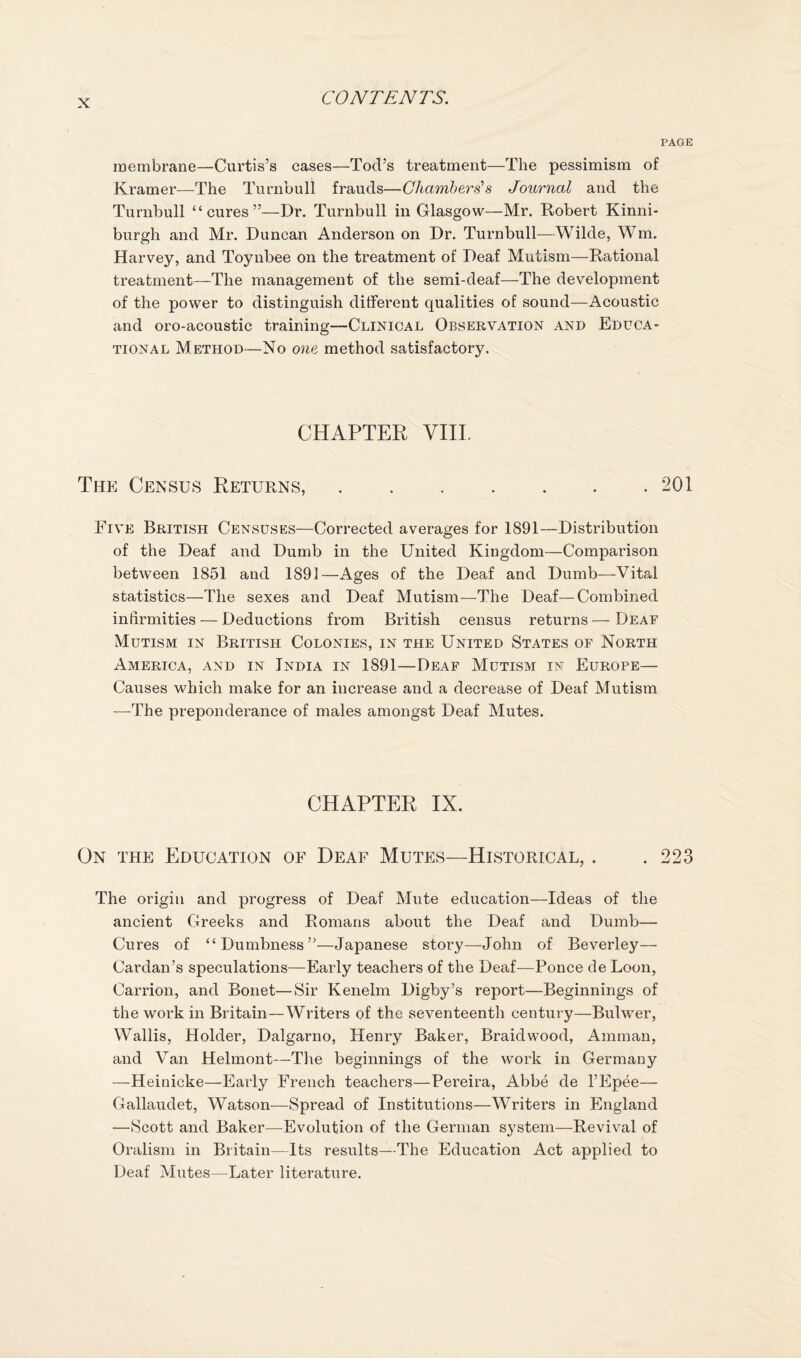 PAGE membrane—Curtis’s cases—Tod’s treatment—The pessimism of Kramer—The Turnbull frauds—Chambers’s Journal and the Turnbull “cures”—Dr. Turnbull in Glasgow—Mr. Robert Kinni- burgh and Mr. Duncan Anderson on Dr. Turnbull—Wilde, Wm. Harvey, and Toynbee on the treatment of Deaf Mutism—Rational treatment—The management of the semi-deaf—The development of the power to distinguish different qualities of sound—Acoustic and oro-acoustic training—Clinical Observation and Educa¬ tional Method—No one method satisfactory. CHAPTER VIIL Thj] Census Returns,.201 Five British Censuses—Corrected averages for 1891—Distribution of the Deaf and Dumb in the United Kingdom—Comparison between 1851 and 1891—Ages of the Deaf and Dumb—Vital statistics—The sexes and Deaf Mutism—The Deaf—Combined infirmities — Deductions from British census returns — Dear Mutism in British Colonies, in the United States of North America, and in India in 1891—Deaf Mutism in Europe— Causes which make for an increase and a decrease of Deaf Mutism —The preponderance of males amongst Deaf Mutes. CHAPTER IX. On the Education of Deaf Mutes—Historical, . .223 The origin and progress of Deaf Mute education—Ideas of the ancient Greeks and Romans about the Deaf and Dumb— Cures of “Dumbness”—Japanese story—John of Beverley— Cardan’s speculations—Early teachers of the Deaf-—Ponce de Loon, Carrion, and Bonet—Sir Kenelm Digby’s report—Beginnings of the work in Britain—Writers of the seventeenth century—Bulwer, Wallis, Holder, Dalgarno, Henry Baker, Braid wood, Amman, and Van Helmont—The beginnings of the work in Germany —Heinicke—Early French teachers—Pereira, Abbe de I’Epee— Gallaudet, Watson—Spread of Institutions—Writers in England —Scott and Baker—Evolution of the German system—Revival of Oralisni in Britain—Its results—The Education Act applied to Deaf Mutes—Later literature.