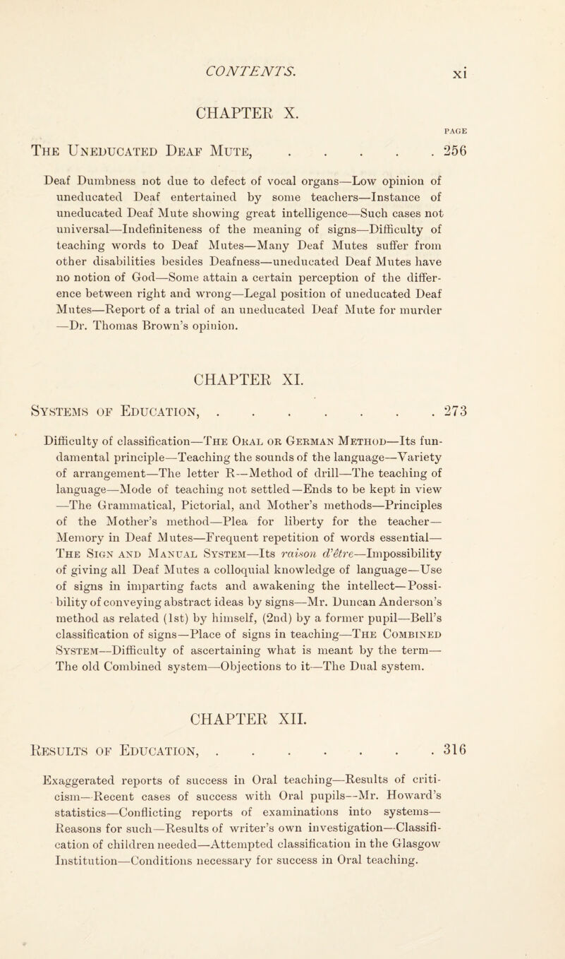CHAPTER X. PAGE The Uneducated Deaf Mute,.256 Deaf Dumbness not due to defect of vocal organs—Low opinion of uneducated Deaf entertained by some teachers—Instance of uneducated Deaf Mute showing great intelligence—Such cases not universal—Indefiniteness of the meaning of signs—Difficulty of teaching words to Deaf Mutes—Many Deaf Mutes suffer from other disabilities besides Deafness—uneducated Deaf Mutes have no notion of God—Some attain a certain perception of the differ¬ ence between right and wrong—Legal position of uneducated Deaf Mutes—Report of a trial of an uneducated Deaf Mute for murder —Dr. Thomas Brown’s opinion. CHAPTER XL Systems of Education,.273 Difficulty of classification—The Oral or German Method—Its fun¬ damental principle—Teaching the sounds of the language—Variety of arrangement—The letter R—Method of drill—The teaching of language—Mode of teaching not settled—Ends to be kept in view —The Grammatical, Pictorial, and Mother’s methods—Principles of the Mother’s method—Plea for liberty for the teacher— Memory in Deaf Mutes—Frequent repetition of words essential— The Sign and Manual System—Its raison d’etre—Impossibility of giving all Deaf Mutes a colloquial knowledge of language—Use of signs in imparting facts and awakening the intellect—Possi¬ bility of conveying abstract ideas by signs—Mr. Duncan Anderson’s method as related (1st) by himself, (2nd) by a former pupil—Bell’s classification of signs—Place of signs in teaching—The Combined System—Difficulty of ascertaining what is meant by the term— The old Combined system—Objections to it—The Dual system. CHAPTER XIL Results of Education,.316 Exaggerated reports of success in Oral teaching—Results of criti¬ cism—Recent cases of success with Oral pupils—Mr. Howard’s statistics—Conflicting reports of examinations into systems— Reasons for such—Results of writer’s own investigation—Classifi¬ cation of children needed—Attempted classification in the Glasgow Institution—Conditions necessary for success in Oral teaching.
