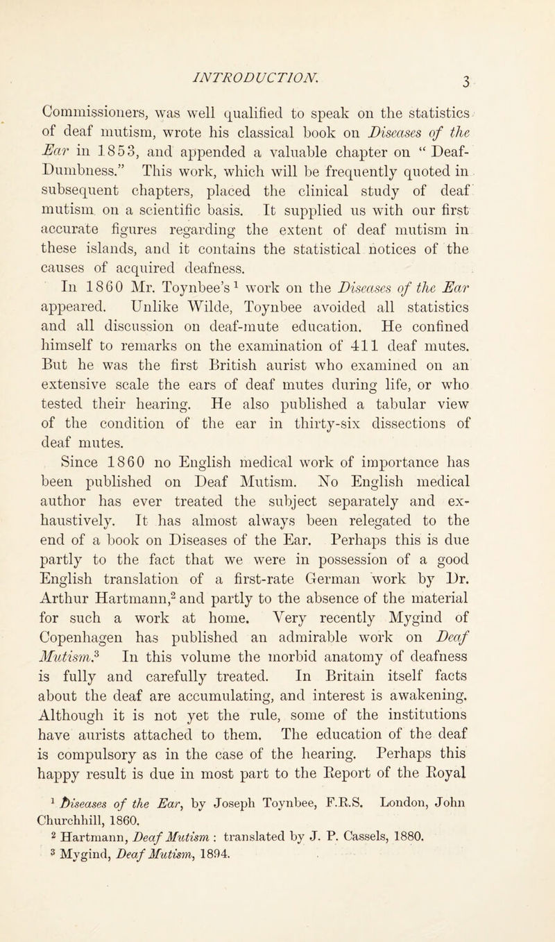 Commissioners, was well qualified to speak on the statistics of deaf mutism, wrote his classical book on Diseases of the Ear in 1853, and appended a valuable chapter on “ Deaf- Dumbness.” This work, which will be frequently quoted in subsequent chapters, placed the clinical study of deaf mutism on a scientific basis. It supplied us with our first accurate figures regarding the extent of deaf mutism in these islands, and it contains the statistical notices of the causes of acquired deafness. In 1860 Mr. Toynbee’s^ work on the Diseases of the Ear appeared. Unlike Wilde, Toynbee avoided all statistics and all discussion on deaf-mute education. He confined himself to remarks on the examination of 411 deaf mutes. But he was the first British aurist who examined on an extensive scale the ears of deaf mutes during life, or who tested their hearing. He also published a tabular view of the condition of the ear in thirty-six dissections of deaf mutes. Since 1860 no English medical work of importance has been published on Deaf Mutism. Uo English medical author has ever treated the subject separately and ex¬ haustively. It has almost always been relegated to the end of a book on Diseases of the Ear. Perhaps this is due partly to the fact that we were in possession of a good English translation of a first-rate German work by Dr. Arthur Hartmann,^ and partly to the absence of the material for such a work at home. Very recently Mygind of Copenhagen has published an admirable work on Deaf Mutism.^ In this volume the morbid anatomy of deafness is fully and carefully treated. In Britain itself facts about the deaf are accumulating, and interest is awakening. Although it is not yet the rule, some of the institutions have aurists attached to them. The education of the deaf is compulsory as in the case of the hearing. Perhaps this happy result is due in most part to the Eeport of the Eoyal ^ hiseases of the Ear^ by Joseph Toynbee, F.E.S. London, John Churchhill, 1860. 2 Hartmann, Deaf Mutism ; translated by J. P. Cassels, 1880. 3 Mygind, Deaf Mutism^ 1894.