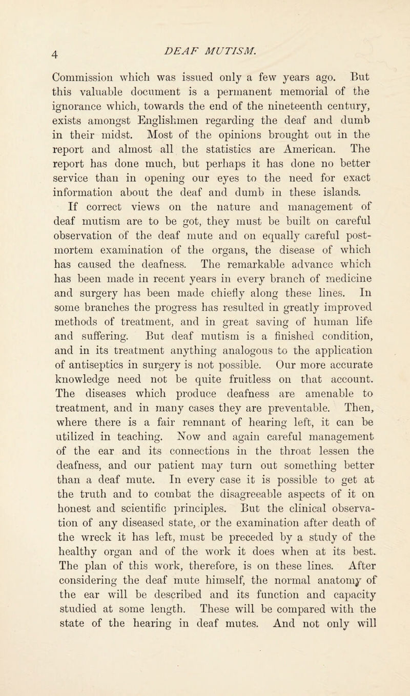 Commission which was issued only a few years ago. But this valuable document is a permanent memorial of the ignorance which, towards the end of the nineteenth century, exists amongst Englishmen regarding the deaf and dumb in their midst. Most of the opinions brought out in the report and almost all the statistics are American. The report has done much, but perhaps it has done no better service than in opening our eyes to the need for exact information about the deaf and dumb in these islands. If correct views on the nature and management of deaf mutism are to be got, they must be built on careful observation of the deaf mute and on equally careful post¬ mortem examinabion of the organs, the disease of which has caused the deafness. The remarkable advance which has been made in recent years in every branch of medicine and surgery has been made chiefly along these lines. In some branches the progress has resulted in greatly improved methods of treatment, and in great saving of human life and suffering. But deaf mutism is a finished condition, and in its treatment anything analogous to the application of antiseptics in surgery is not possible. Our more accurate knowledge need not be quite fruitless on that account. The diseases which produce deafness are amenable to treatment, and in many cases they are preventable. Then, where there is a fair remnant of hearing left, it can be utilized in teaching. E^ow and again careful management of the ear and its connections in the throat lessen the deafness, and our patient may turn out something better than a deaf mute. In every case it is possible to get at the truth and to combat the disagreeable aspects of it on honest and scientific principles. But the clinical observa¬ tion of any diseased state, or the examination after death of the wreck it has left, must be preceded by a study of the healthy organ and of the work it does when at its best. The plan of this work, therefore, is on these lines. After considering the deaf mute himself, the normal anatomy of the ear will be described and its function and capacity studied at some length. These will be compared with the state of the hearing in deaf mutes. And not only will
