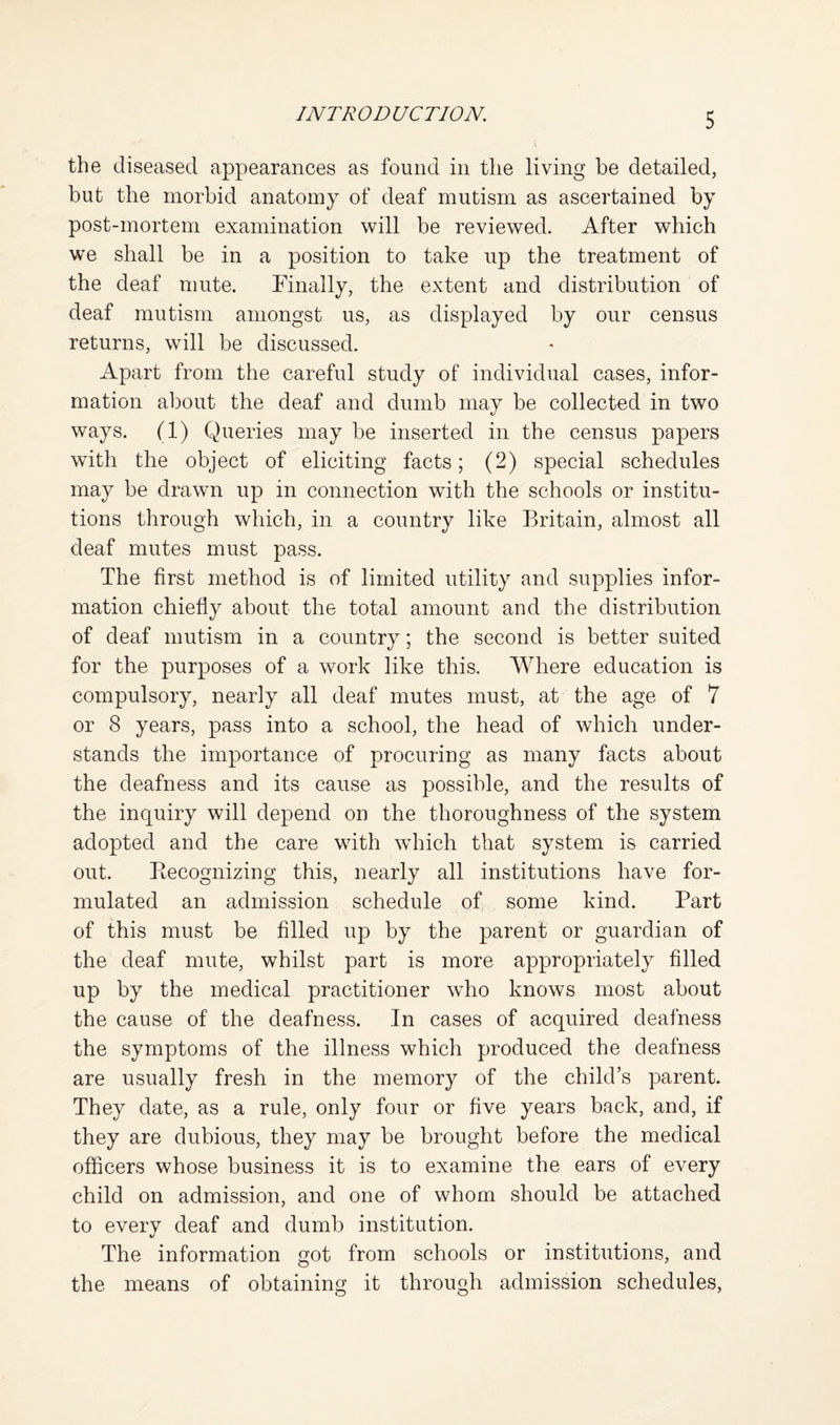 the diseased appearances as found in the living be detailed, but the morbid anatomy of deaf mutism as ascertained by post-mortem examination will be reviewed. After which we shall be in a position to take up the treatment of the deaf mute. Finally, the extent and distribution of deaf mutism amongst us, as displayed by our census returns, will be discussed. Apart from the careful study of individual cases, infor¬ mation al)out the deaf and dumb may be collected in two ways. (1) Queries may be inserted in the census papers with the object of eliciting facts; (2) special schedules may be drawn up in connection with the schools or institu¬ tions through which, in a country like Britain, almost all deaf mutes must pass. The first method is of limited utility and supplies infor¬ mation chiefly about the total amount and the distribution of deaf mutism in a country; the second is better suited for the purposes of a work like this. Where education is compulsory, nearly all deaf mutes must, at the age of 7 or 8 years, pass into a school, the head of which under¬ stands the importance of procuring as many facts about the deafness and its cause as possible, and the results of the inquiry will depend on the thoroughness of the system adopted and the care with which that system is carried out. Kecognizing this, nearly all institutions have for¬ mulated an admission schedule of some kind. Part of this must be filled up by the parent or guardian of the deaf mute, whilst part is more appropriately filled up by the medical practitioner who knows most about the cause of the deafness. In cases of acquired deafness the symptoms of the illness which produced the deafness are usually fresh in the memory of the child’s parent. They date, as a rule, only four or five years back, and, if they are dubious, they may be brought before the medical officers whose business it is to examine the ears of every child on admission, and one of whom should be attached to everv deaf and dumb institution. The information got from schools or institutions, and the means of obtaining it through admission schedules.