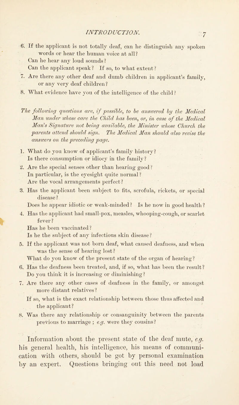 6. If the applicant is not totally deaf, can he distinguish any spoken words or hear the human voice at all? Can he hear any loud sounds? Can the applicant speak ? If so, to what extent ? 7. Are there any other deaf and dumb children in applicant’s family, or any very deaf children? 8. What evidence have you of the intelligence of the child? The following questions are, if possible, to he ansivered by the Medical Man under lohose care the Child has been, or, in case of the Medical Mamhs Signature not bemg available, the Minister whose Church the parents attend should sign. The Medical Man should also revise the ansioers on the preceding page. 1. What do you know of applicant’s family history? Is there consumption or idiocy in the family? 2. Are the special senses other than hearing good ? In particular, is the eyesight quite normal? Are the vocal arrangements perfect? 3. Has the applicant been subject to fits, scrofula, rickets, or special disease? Does he appear idiotic or weak-minded? Is he now in good health? 4. Has the applicant had small-pox, measles, whooping-cough, or scarlet fever? Has he been vaccinated? Is he the subject of any infectious skin disease? 5. If the applicant was not born deaf, what caused deafness, and when was the sense of hearing lost? What do you know of the present state of the organ of hearing? 6. Has the deafness been treated, and, if so, what has been the result? Do you think it is increasing or diminishing? 7. Are there any other cases of deafness in the family, or amongst more distant relatives? If so, what is the exact relationship between those thus affected and the applicant? 8. Was there any relationship or consanguinity between the parents previous to marriage ; e.g. were they cousins? Information about the present state of the deaf mute, e.g. his general health, his intelligence, his means of communi¬ cation with others, should be got by personal examination by an expert. Questions bringing out this need not load