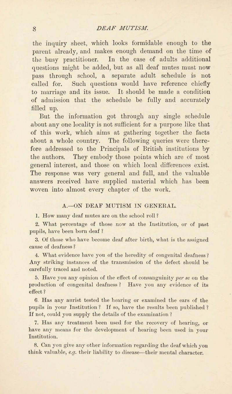the inquiry sheet, which looks formidable enough to the parent already, and makes enough demand on the time of the busy practitioner. In the case of adults additional questions might be added, but as all deaf mutes must now pass through school, a separate adult schedule is not called for. Such questions would have reference chiefly to marriae’e and its issue. It should be made a condition O of admission that the schedule be fully and accurately filled up. But the information got through any single schedule about any one locality is not sufficient for a purpose like that of this work, which aims at gathering together the facts about a whole country. The following queries were there¬ fore addressed to the Principals of British institutions by the authors. They embody those points which are of most general interest, and those on which local differences exist. The response was very general and full, and the valuable answers received have supplied material which has been woven into almost every chapter of the work. A.—ON DEAF MUTISM IN GENERAL. 1. How many deaf mutes are on the school roll % 2. What percentage of those now at the Institution, or of past pupils, have been born deaf % 3. Of those who have become deaf after birth, what is the assigned cause of deafness ? 4. What evidence have you of the heredity of congenital deafness ? Any striking instances of the transmission of the defect should be carefully traced and noted. 5. Have you any opinion of the effect of consanguinity per se on the production of congenital deafness % Have you any evidence of its effect ? 6. Has any aurist tested the hearing or examined the ears of the pupils in your Institution ? If so, have the results been published % If not, could you supply the details of the examination ? 7. Has any treatment been used for the recovery of hearing, or have any means for the development of hearing been used in your Institution. 8. Can you give any other information regarding the deaf which you think valuable, e.g. their liability to disease—their mental character.