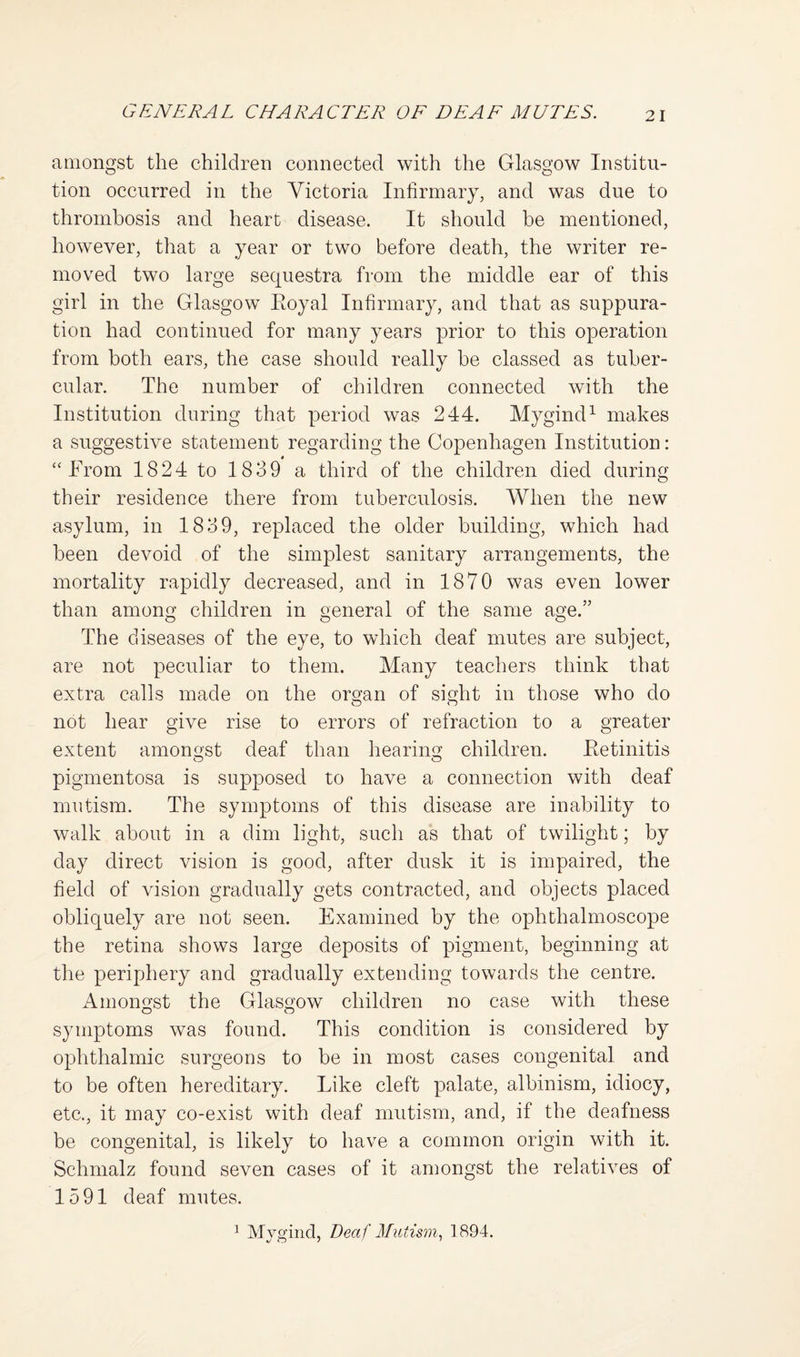 amongst the children connected with the Glasgow Institu¬ tion occurred in the Victoria Infirmary, and was due to thrombosis and heart disease. It should be mentioned, however, that a year or two before death, the writer re¬ moved two large sequestra from the middle ear of this girl in the Glasgow Eoyal Infirmary, and that as suppura¬ tion had continued for many years prior to this operation from both ears, the case should really be classed as tuber¬ cular. The number of children connected with the Institution during that period was 244. Mygind^ makes a suggestive statement regarding the Copenhagen Institution: “From 1824 to 1839 a third of the children died during their residence there from tuberculosis. When the new asylum, in 1839, replaced the older building, which had been devoid of the simplest sanitary arrangements, the mortality rapidly decreased, and in 1870 was even lower than among children in general of the same age.” The diseases of the eye, to which deaf mutes are subject, are not peculiar to them. Many teachers think that extra calls made on the oro-an of si^ht in those who do O O not hear give rise to errors of refraction to a greater extent amongst deaf than hearino: children. Eetinitis pigmentosa is supposed to have a connection with deaf mutism. The symptoms of this disease are inability to walk about in a dim light, such as that of twilight; by day direct vision is good, after dusk it is impaired, the field of vision gradually gets contracted, and objects placed obliquely are not seen. Examined by the ophthalmoscope the retina shows large deposits of pigment, beginning at the periphery and gradually extending towards the centre. Amoimst the Glasgow children no case with these symptoms was found. This condition is considered by ophthalmic surgeons to be in most cases congenital and to be often hereditary. Like cleft palate, albinism, idiocy, etc., it may co-exist with deaf mutism, and, if the deafness be congenital, is likely to have a common origin with it. Schmalz found seven cases of it amongst the relatives of 1591 deaf mutes. 1 Mygind, Deaf Mutism., 1894.