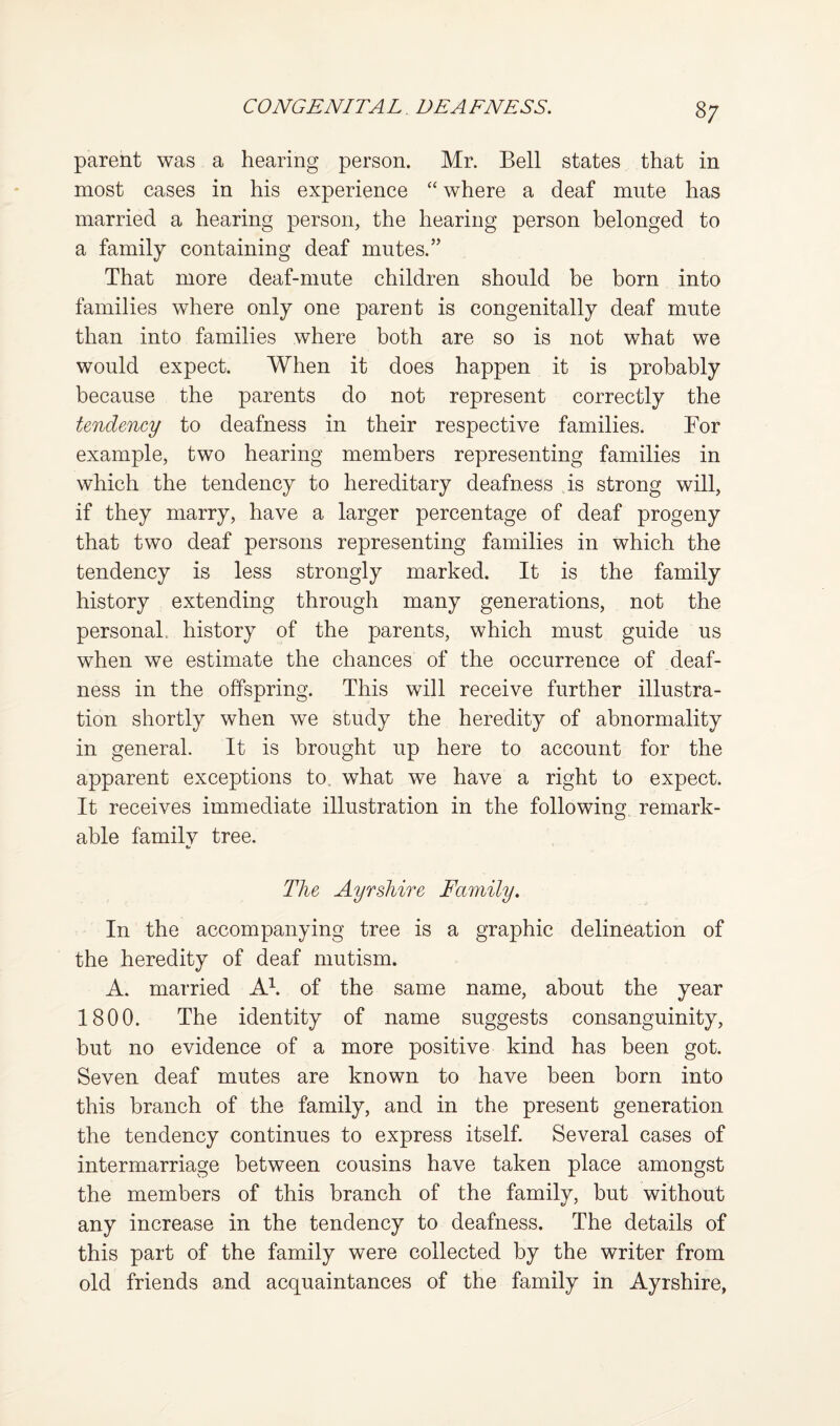8; parent was a hearing person. Mr. Bell states that in most cases in his experience “ where a deaf mute has married a hearing person, the hearing person belonged to a family containing deaf mutes.” That more deaf-mute children should be born into families where only one parent is congenitally deaf mute than into families where both are so is not what we would expect. When it does happen it is probably because the parents do not represent correctly the tendency to deafness in their respective families. Bor example, two hearing members representing families in which the tendency to hereditary deafness is strong will, if they marry, have a larger percentage of deaf progeny that two deaf persons representing families in which the tendency is less strongly marked. It is the family history extending through many generations, not the personal, history of the parents, which must guide us when we estimate the chances of the occurrence of deaf¬ ness in the offspring. This will receive further illustra¬ tion shortly when we study the heredity of abnormality in general. It is brought up here to account for the apparent exceptions to. what we have a right to expect. It receives immediate illustration in the following remark¬ able familv tree. t> The Ayrshire Family. In the accompanying tree is a graphic delineation of the heredity of deaf mutism. A. married Ah of the same name, about the year 1800. The identity of name suggests consanguinity, but no evidence of a more positive kind has been got. Seven deaf mutes are known to have been born into this branch of the family, and in the present generation the tendency continues to express itself. Several cases of intermarriage between cousins have taken place amongst the members of this branch of the family, but without any increase in the tendency to deafness. The details of this part of the family were collected by the writer from old friends and acquaintances of the family in Ayrshire,