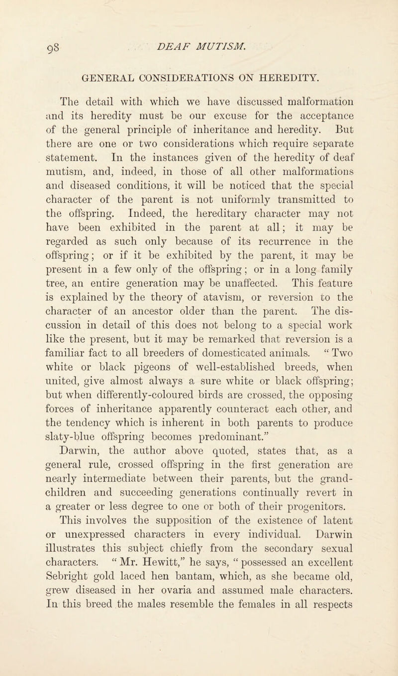GENEEAL CONSIDERATIONS ON HEREDITY. The detail with which we have discussed malformation and its heredity must be our excuse for the acceptance of the general principle of inheritance and heredity. But there are one or two considerations which require separate statement. In the instances given of the heredity of deaf mutism, and, indeed, in those of all other malformations and diseased conditions, it will be noticed that the special character of the parent is not uniformly transmitted to the offspring. Indeed, the hereditary character may not have been exhibited in the parent at all; it may be regarded as such only because of its recurrence in the offspring; or if it be exhibited by the parent, it may be present in a few only of the offspring; or in a long family tree, an entire generation may be unaffected. This feature is explained by the theory of atavism, or reversion to the character of an ancestor older than the parent. The dis¬ cussion in detail of this does not belong to a special work like the present, but it may be remarked that reversion is a familiar fact to all breeders of domesticated animals. “ Two white or black pigeons of well-established breeds, when united, give almost always a sure white or black offspring; but when differently-coloured birds are crossed, the opposing forces of inheritance apparently counteract each other, and the tendency which is inherent in both parents to produce slaty-blue offspring becomes predominant.” Darwin, the author above quoted, states that, as a general rule, crossed offspring in the first generation are nearly intermediate between their parents, but the grand¬ children and succeeding generations continually revert in a greater or less degree to one or both of their progenitors. This involves the supposition of the existence of latent or unexpressed characters in every individual. Darwin illustrates this subject chiefiy from the secondary sexual characters. Mr. Hewitt,” he says, possessed an excellent Sebright gold laced hen bantam, which, as she became old, grew diseased in her ovaria and assumed male characters. In this breed the males resemble the females in all respects