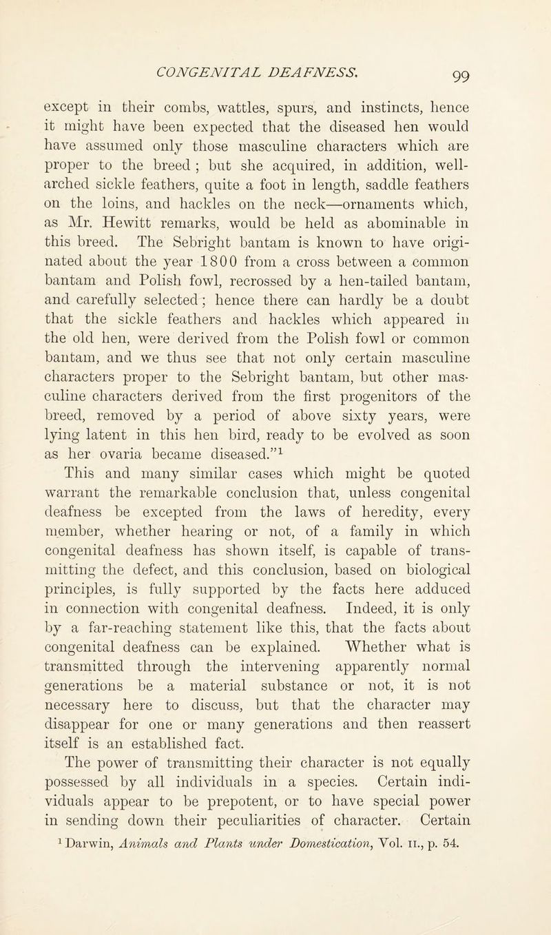except in their combs, wattles, spurs, and instincts, hence it might have been expected that the diseased hen would have assumed only those masculine characters which are proper to the breed ; but she acquired, in addition, well- arched sickle feathers, quite a foot in length, saddle feathers on the loins, and hackles on the neck—ornaments which, as Mr. Hewitt remarks, would be held as abominable in this breed. The Sebright bantam is known to have origi¬ nated about the year 1800 from a cross between a common bantam and Polish fowl, recrossed by a hen-tailed bantam, and carefully selected; hence there can hardly be a doubt that the sickle feathers and hackles which appeared in the old hen, were derived from the Polish fowl or common bantam, and we thus see that not only certain masculine characters proper to the Sebright bantam, but other mas¬ culine characters derived from the first progenitors of the breed, removed by a period of above sixty years, were lying latent in this hen bird, ready to be evolved as soon as her ovaria became diseased.”^ This and many similar cases which might be quoted warrant the remarkable conclusion that, unless congenital deafness be excepted from the laws of heredity, every member, whether hearing or not, of a family in which congenital deafness has shown itself, is capable of trans¬ mitting the defect, and this conclusion, based on biological principles, is fully supported by the facts here adduced in connection with congenital deafness. Indeed, it is only by a far-reaching statement like this, that the facts about congenital deafness can be explained. Whether what is transmitted through the intervening apparently normal generations be a material substance or not, it is not necessary here to discuss, but that the character may disappear for one or many generations and then reassert itself is an established fact. The power of transmitting their character is not equally possessed by all individuals in a species. Certain indi¬ viduals appear to be prepotent, or to have special power in sending down their peculiarities of character. Certain 1 Darwin, Animals and Plants under Domestication^ Yol. ii., p. 54.