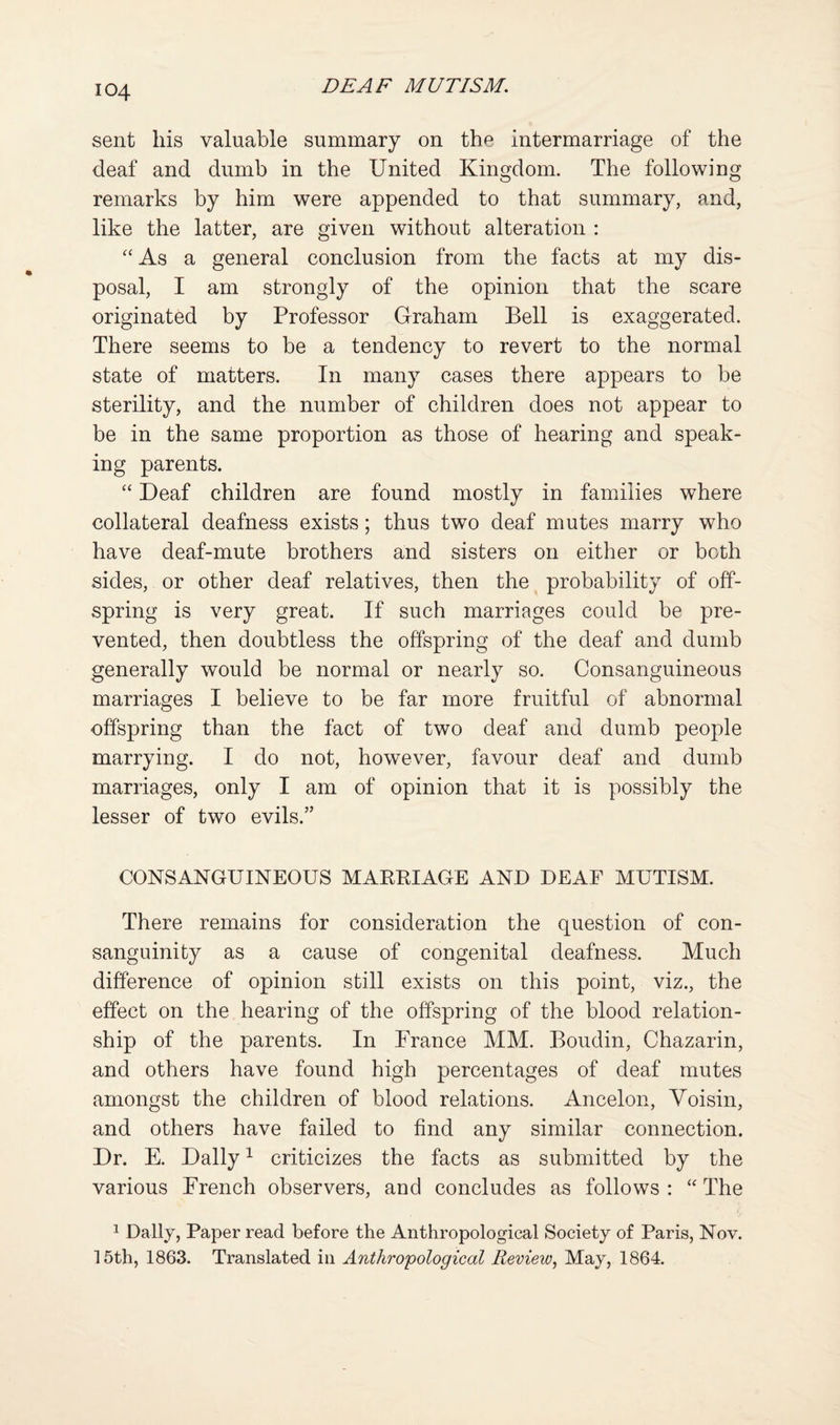 sent his valuable summary on the intermarriage of the deaf and dumb in the United Kingdom. The following remarks by him were appended to that summary, and, like the latter, are given without alteration : As a general conclusion from the facts at my dis¬ posal, I am strongly of the opinion that the scare originated by Professor Graham Bell is exaggerated. There seems to be a tendency to revert to the normal state of matters. In many cases there appears to be sterility, and the number of children does not appear to be in the same proportion as those of hearing and speak¬ ing parents. Deaf children are found mostly in families where collateral deafness exists; thus two deaf mutes marry who have deaf-mute brothers and sisters on either or both sides, or other deaf relatives, then the probability of off¬ spring is very great. If such marriages could be pre¬ vented, then doubtless the offspring of the deaf and dumb generally would be normal or nearly so. Consanguineous marriages I believe to be far more fruitful of abnormal offspring than the fact of two deaf and dumb people marrying. I do not, however, favour deaf and dumb marriages, only I am of opinion that it is possibly the lesser of two evils.” CONSANGUINEOUS MAKRIAGE AND DEAF MUTISM. There remains for consideration the question of con¬ sanguinity as a cause of congenital deafness. Much difference of opinion still exists on this point, viz., the effect on the hearing of the offspring of the blood relation¬ ship of the parents. In France MM. Boudin, Chazarin, and others have found high percentages of deaf mutes amongst the children of blood relations. Ancelon, Yoisin, and others have failed to find any similar connection. Dr. E. Dally ^ criticizes the facts as submitted by the various French observers, and concludes as follows : The ^ Dally, Paper read before the Anthropological Society of Paris, Nov. 15th, 1863. Translated in Antho'opological Review., May, 1864.