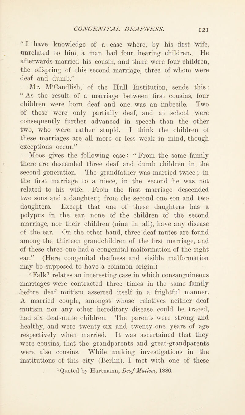 “ I have knowledge of a case where, by his first 'wife, unrelated to him, a man had four hearing children. He afterwards married his cousin, and there were four children, the offspring of this second marriage, three of whom were deaf and dumb.” Mr. M'Candlish, of the Hull Institution, sends this: As the result of a marriage between first cousins, four children were born deaf and one was an imbecile. Two of these were only partially deaf, and at school were consequently further advanced in speech than the other two, who were rather stupid. I think the children of these marriages are all more or less weak in mind, though exceptions occur.” Moos gives the following case: “ From the same family there are descended three deaf and dumb children in the second generation. The grandfather was married twice ; in the first marriage to a niece, in the second he was riot related to his wife. Trom the first marriage descended two sons and a daughter; from the second one son and two daughters. Except that one of these daughters has a polypus in the ear, none of the children of the second marriage, nor their children (nine in all), have any disease of the ear. On the other hand, three deaf mutes are found among the thirteen grandchildren of the first marriage, and of these three one had a congenital malformation of the right ear.” (Here congenital deafness and visible malformation may be supposed to have a common origin.) “Ealk^ relates an interesting case in which consanguineous marriages were contracted three times in the same family before deaf mutism asserted itself in a frightful manner. A married couple, amongst whose relatives neither deaf mutism nor any other hereditary disease could be traced, had six deaf-mute children. The parents were strong and healthy, and were twenty-six and twenty-one years of age respectively when married. It was ascertained that they were cousins, that the grandparents and great-grandparents were also cousins. While making investigations in the institutions of this city (Berlin), I met with one of these ^Quoted by Hartmann, Deaf Mutism., 1880.