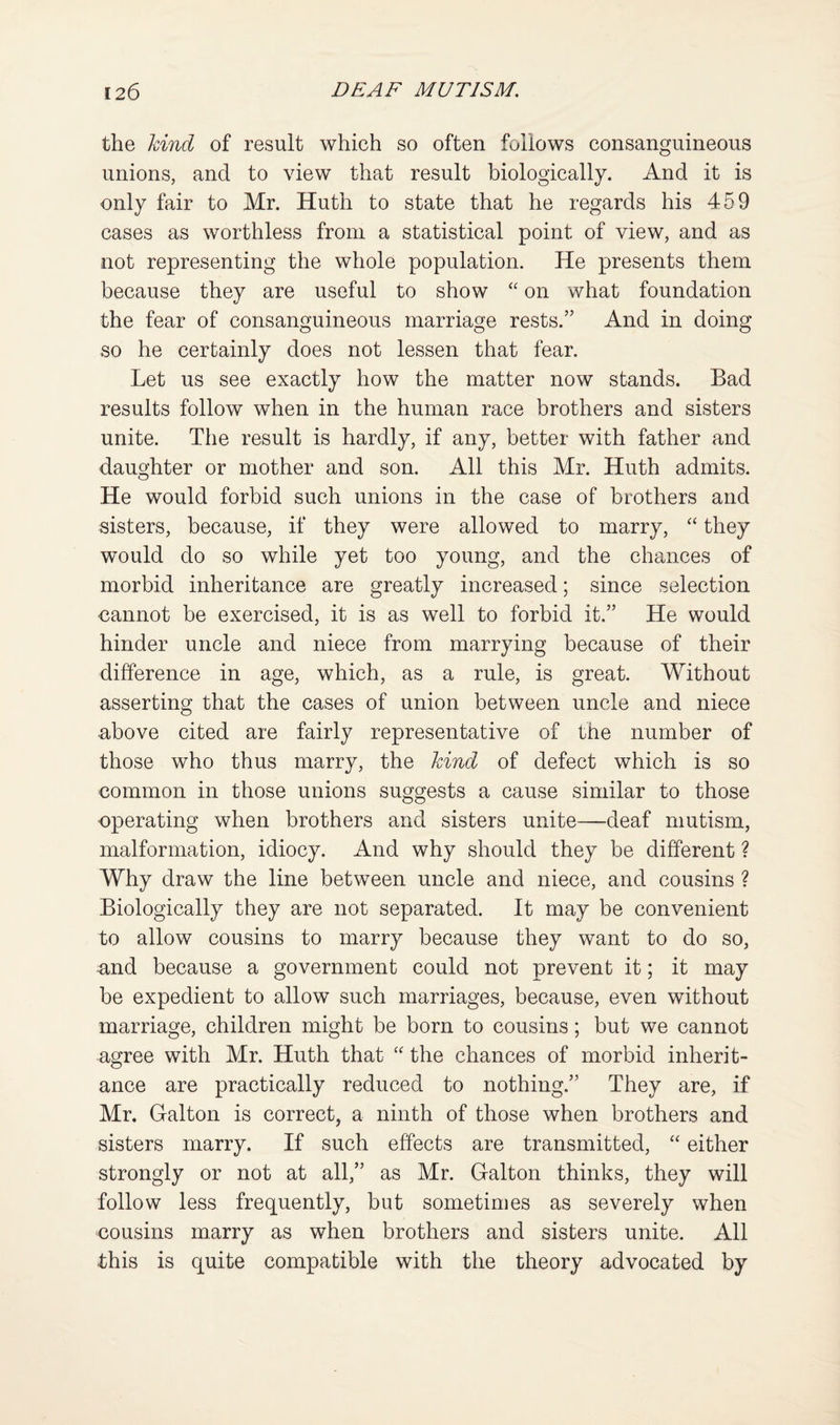 the kind of result which so often follows consanguineous unions, and to view that result biologically. And it is only fair to Mr. Huth to state that he regards his 459 cases as worthless from a statistical point of view, and as not representing the whole population. He presents them because they are useful to show “ on what foundation the fear of consanguineous marriage rests.” And in doing so he certainly does not lessen that fear. Let us see exactly how the matter now stands. Bad results follow when in the human race brothers and sisters unite. The result is hardly, if any, better with father and daughter or mother and son. All this Mr. Huth admits. He would forbid such unions in the case of brothers and sisters, because, if they were allowed to marry, they would do so while yet too young, and the chances of morbid inheritance are greatly increased; since selection eannot be exercised, it is as well to forbid it.” He would hinder uncle and niece from marrying because of their difference in age, which, as a rule, is great. Without asserting that the cases of union between uncle and niece above cited are fairly representative of the number of those who thus marry, the hind of defect which is so common in those unions suggests a cause similar to those operating when brothers and sisters unite—deaf mutism, malformation, idiocy. And why should they be different ? Why draw the line between uncle and niece, and cousins ? Biologically they are not separated. It may be convenient to allow cousins to marry because they want to do so, and because a government could not prevent it; it may be expedient to allow such marriages, because, even without marriage, children might be born to cousins; but we cannot agree with Mr. Huth that the chances of morbid inherit¬ ance are practically reduced to nothing.” They are, if Mr. Galton is correct, a ninth of those when brothers and sisters marry. If such effects are transmitted, “ either strongly or not at all,” as Mr. Galton thinks, they will follow less frequently, but sometimes as severely when cousins marry as when brothers and sisters unite. All this is quite compatible with the theory advocated by