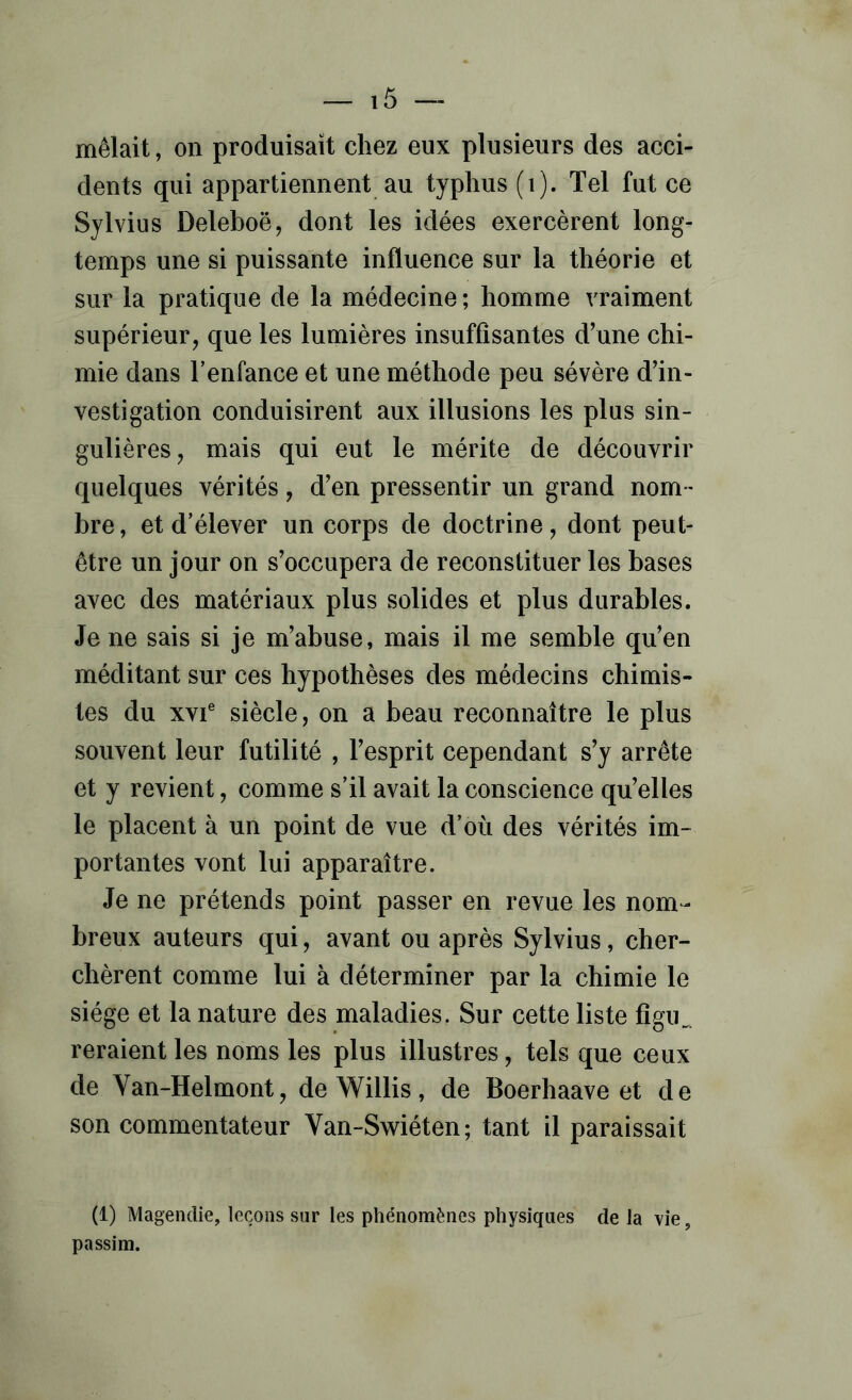 mêlait, on produisait chez eux plusieurs des acci- dents qui appartiennent au typhus (i). Tel fut ce Sylvius Deleboë, dont les idées exercèrent long- temps une si puissante influence sur la théorie et sur la pratique de la médecine ; homme vraiment supérieur, que les lumières insuffisantes d’une chi- mie dans l’enfance et une méthode peu sévère d’in- vestigation conduisirent aux illusions les plus sin- gulières, mais qui eut le mérite de découvrir quelques vérités, d’en pressentir un grand nom- bre , et d’élever un corps de doctrine, dont peut- être un jour on s’occupera de reconstituer les bases avec des matériaux plus solides et plus durables. Je ne sais si je m’abuse, mais il me semble qu’en méditant sur ces hypothèses des médecins chimis- tes du XVI® siècle, on a beau reconnaître le plus souvent leur futilité , l’esprit cependant s’y arrête et y revient, comme s’il avait la conscience qu’elles le placent à un point de vue d’où des vérités im- portantes vont lui apparaître. Je ne prétends point passer en revue les nom- breux auteurs qui, avant ou après Sylvius, cher- chèrent comme lui à déterminer par la chimie le siège et la nature des maladies. Sur cette liste figu,^^ reraient les noms les plus illustres, tels que ceux de Van-Helmont, de Willis, de Boerhaave et de son commentateur Van-Swiéten; tant il paraissait (1) Magendie, leçons sur les phénomènes physiques de la vie, passim.