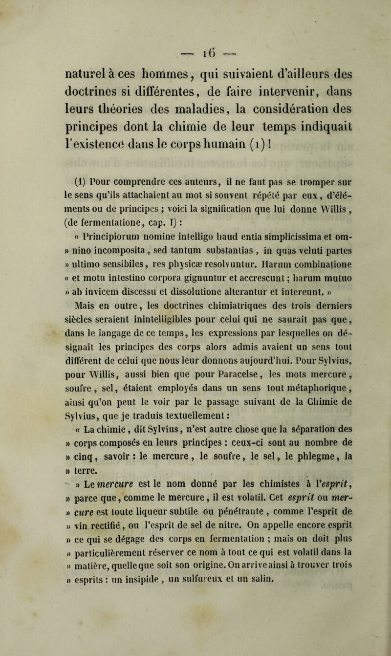 naturel à ces hommes, qui suivaient d’ailleurs des doctrines si différentes, de faire intervenir, dans leurs théories des maladies, la considération des principes dont la chimie de leur temps indiquait l’existence dans le corps humain (i) ! (i) Pour comprendre ces auteurs, il ne faut pas se tromper sur le sens qu’ils attachaient au mot si souvent répété par eux, d’élé- ments ou de principes ; voici la signification que lui donne Willis , (de fermenlatione, cap. 1} : « Principiorum nomine intelligo liaud entia simplicissima et om- )) nino incomposita, sed tantum substanlias , in quas veluti partes » ultimo sensibiles, res pbysicæ resolvuntur. Harum combinatione « et motu intestine corpora gignuntur et accrescunt ; harum muluo » ab invicem discessu et dissolutione alterantur et intereunt, » Mais en outre, les doctrines chimiatriques des trois derniers siècles seraient inintelligibles pour celui qui ne saurait pas que, dans le langage de ce temps, les expressions par lesquelles on dé- signait les principes des corps alors admis avaient un sens tout différent de celui que nous leur donnons aujourd’hui. Pour Sylvius, pour Willis, aussi bien que pour Paracelse, les mots mercure, soufre, sel, étaient employés dans un sens tout métaphorique, ainsi qu’on peut le voir par le passage suivant de la Chimie de Sylvius, que je traduis textuellement : « La chimie, dit Sylvius, n’est autre chose que la séparation des » corps composés en leurs principes : ceux-ci sont au nombre de » cinq, savoir : le mercure, le soufre, le sel, le phlegme, la » terre.  » ht mercure est le nom donné par les chimistes à Vesprit, » parce que, comme le mercure, il est volatil. Cet esprit ou mer- » cure est toute liqueur subtile ou pénétrante , comme l’esprit de » vin rectifié, ou l’esprit de sel de nitre. On appelle encore espnt » ce qui se dégage des corps en fermentation ; mais on doit plus » particulièrement réserver ce nom à tout ce qui est volatil dans la » matière, quelle que soit son origine. On arrive ainsi à trouver trois » esprits : un insipide , un sulfureux et un salin.