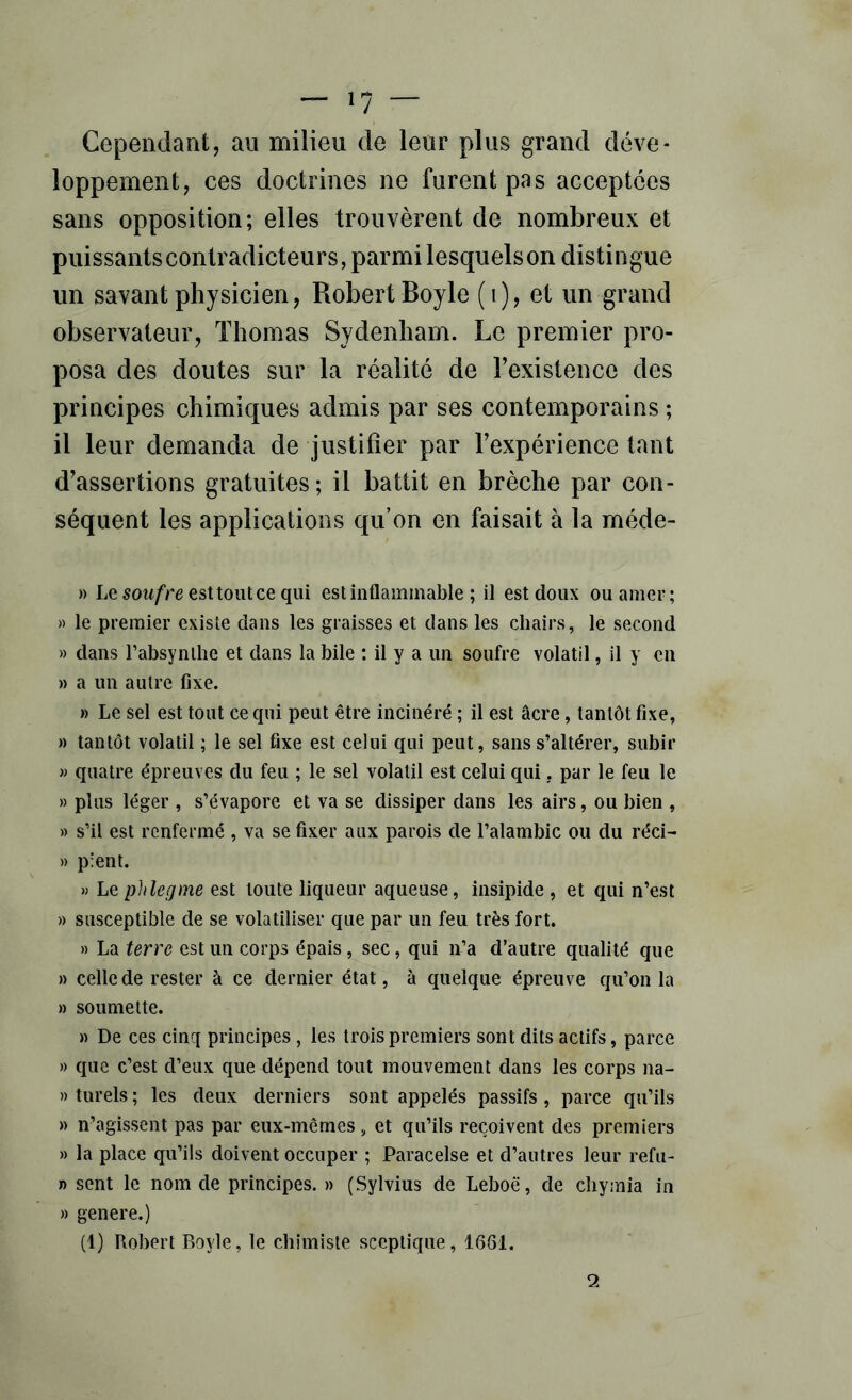 Cependant, au milieu de leur plus grand déve- loppement, ces doctrines ne furent pas acceptées sans opposition; elles trouvèrent de nombreux et puissantscontradicteurs, parmi lesquels on distingue un savant physicien, Robert Boyle (i), et un grand observateur, Thomas Sydenham. Le premier pro- posa des doutes sur la réalité de l’existence des principes chimiques admis par ses contemporains ; il leur demanda de Justifier par l’expérience tant d’assertions gratuites; il battit en brèche par con- séquent les applications qu’on en faisait à la méde- » Le soM/‘re esttoiitce qui est inflammable ; il est doux ou amer; « le premier existe dans les graisses et dans les chairs, le second » dans rabsynlhe et dans la bile : il y a un soufre volatil, il y en » a un autre fixe. » Le sel est tout ce qui peut être incinéré ; il est âcre, tantôt fixe, » tantôt volatil ; le sel fixe est celui qui peut, sans s’altérer, subir » quatre épreuves du feu ; le sel volatil est celui qui, par le feu le » plus léger , s’évapore et va se dissiper dans les airs, ou bien , » s’il est renfermé , va se fixer aux parois de l’alambic ou du réci- » plent. » Le phlegme est toute liqueur aqueuse, insipide , et qui n’est » susceptible de se volatiliser que par un feu très fort. » La terre est un corps épais, sec, qui n’a d’autre qualité que » celle de rester à ce dernier état, à quelque épreuve qu’on la » soumette. » De ces cinq principes , les trois premiers sont dits actifs, parce » que c’est d’eux que dépend tout mouvement dans les corps na- » turels ; les deux derniers sont appelés passifs , parce qu’ils » n’agissent pas par eux-mêmes, et qu’ils reçoivent des premiers » la place qu’ils doivent occuper ; Paracelse et d’autres leur refu- n sent le nom de principes. » (Sylvius de Leboë, de chyinia in » genere.) (1) Robert Boyle, le chimiste sceptique, 1661. 2