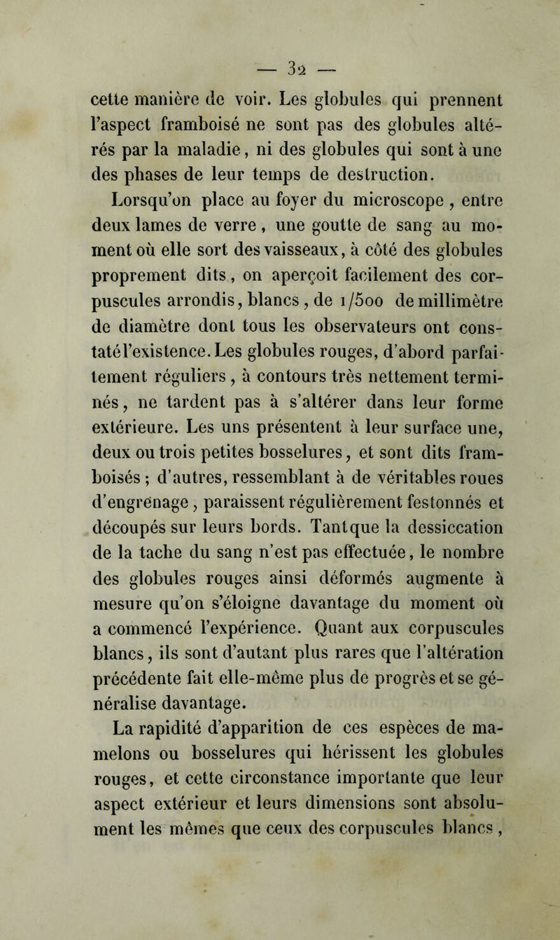 cette manière de voir. Les globules qui prennent Laspect framboise ne sont pas des globules alté- rés par la maladie, ni des globules qui sont à une des phases de leur temps de destruction. Lorsqu’on place au foyer du microscope , entre deux lames de verre, une goutte de sang au mo- ment où elle sort des vaisseaux, à côté des globules proprement dits, on aperçoit facilement des cor- puscules arrondis, blancs , de i /5oo de millimètre de diamètre dont tous les observateurs ont cons- taté l’existence. Les globules rouges, d’abord parfai- tement réguliers , à contours très nettement termi- nés, ne tardent pas à s’altérer dans leur forme extérieure. Les uns présentent à leur surface une, deux ou trois petites bosselures, et sont dits fram- boisés ; d’autres, ressemblant à de véritables roues d’engrenage, paraissent régulièrement festonnés et découpés sur leurs bords. Tantque la dessiccation de la tache du sang n’est pas effectuée, le nombre des globules rouges ainsi déformés augmente à mesure qu’on s’éloigne davantage du moment où a commencé l’expérience. Quant aux corpuscules blancs, ils sont d’autant plus rares que l’altération précédente fait elle-même plus de progrès et se gé- néralise davantage. La rapidité d’apparition de ces espèces de ma- melons ou bosselures qui hérissent les globules rouges, et cette circonstance importante que leur aspect extérieur et leurs dimensions sont absolu- ment les mêmes que ceux des corpuscules blancs ,