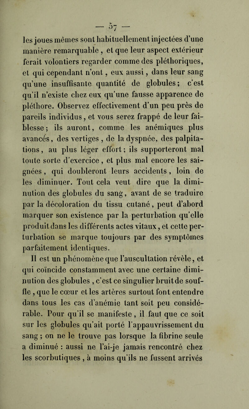 les joues mêmes sont habituellement injectées d’une manière remarquable, et que leur aspect extérieur ferait volontiers regarder commodes pléthoriques, et qui cependant n’ont, eux aussi, dans leur sang qu’une insuffisante quantité de globules; c’est qu’il n’existe chez eux qu’une fausse apparence de pléthore. Observez effectivement d’un peu près de pareils individus, et vous serez frappé de leur fai- blesse ; ils auront, comme les anémiques plus avancés, des vertiges , de la dyspnée, des palpita- tions , au plus léger effort ; ils supporteront mal toute sorte d’exercice, et plus mal encore les sai- gnées , qui doubleront leurs accidents, loin de les diminuer. Tout cela veut dire que la dimi- nution des globules du sang, avant de se traduire par la décoloration du tissu cutané, peut d’abord marquer son existence par la perturbation qu’elle produit dans les différents actes vitaux, et cette per- turbation se marque toujours par des symptômes parfaitement identiques. Il est un phénomène que l’auscultation révèle, et qui coïncide constamment avec une certaine dimi- nution des globules , c’est ce singulier bruit de souf- fle , que le cœur et les artères surtout font entendre dans tous les cas d’anémie tant soit peu considé- rable. Pour qu’il se manifeste, il faut que ce soit sur les globules qu’ait porté l’appauvrissement du sang ; on ne le trouve pas lorsque la fibrine seule a diminué : aussi ne l’ai-je jamais rencontré chez les scorbutiques , à moins qu’ils ne fussent arrivés