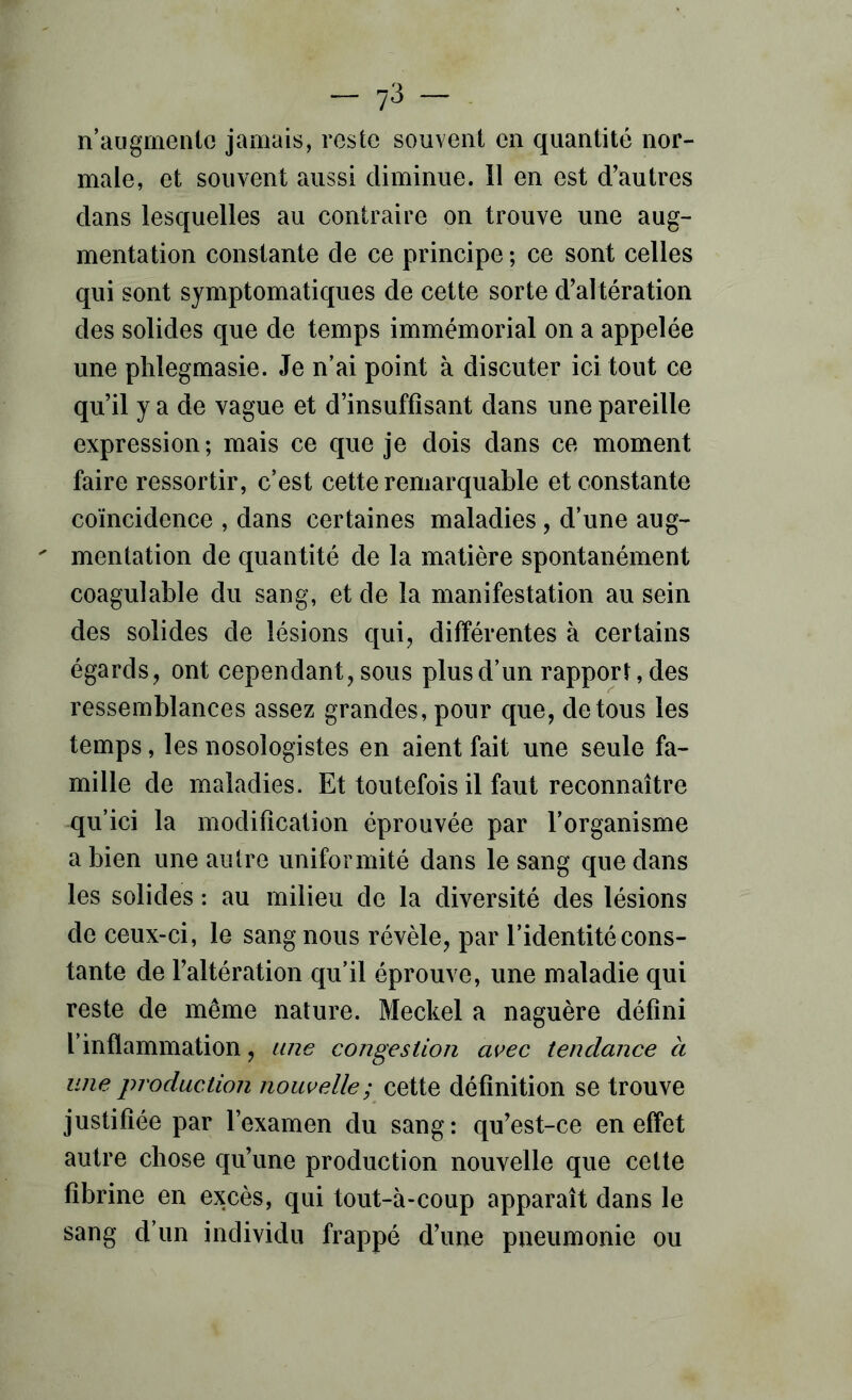 — 7^ — n’aiigmenlc jamais, reste souvent en quantité nor- male, et souvent aussi diminue. 11 en est d’autres dans lesquelles au contraire on trouve une aug- mentation constante de ce principe ; ce sont celles qui sont symptomatiques de cette sorte d’altération des solides que de temps immémorial on a appelée une phlegmasie. Je n’ai point à discuter ici tout ce qu’il y a de vague et d’insuffisant dans une pareille expression; mais ce que je dois dans ce moment faire ressortir, c’est cette remarquable et constante coïncidence , dans certaines maladies, d’une aug-  mentation de quantité de la matière spontanément coagulable du sang, et de la manifestation au sein des solides de lésions qui, différentes à certains égards, ont cependant, sous plus d’un rapport, des ressemblances assez grandes, pour que, de tous les temps, les nosologistes en aient fait une seule fa- mille de maladies. Et toutefois il faut reconnaître qu’ici la modification éprouvée par l’organisme a bien une autre uniformité dans le sang que dans les solides : au milieu de la diversité des lésions de ceux-ci, le sang nous révèle, par l’identité cons- tante de l’altération qu’il éprouve, une maladie qui reste de même nature. Meckel a naguère défini l’inflammation, une congestion avec tendance à une production nouvelle; cette définition se trouve justifiée par l’examen du sang: qu’est-ce en effet autre chose qu’une production nouvelle que celte fibrine en excès, qui tout-à-coup apparaît dans le sang d’un individu frappé d’une pneumonie ou