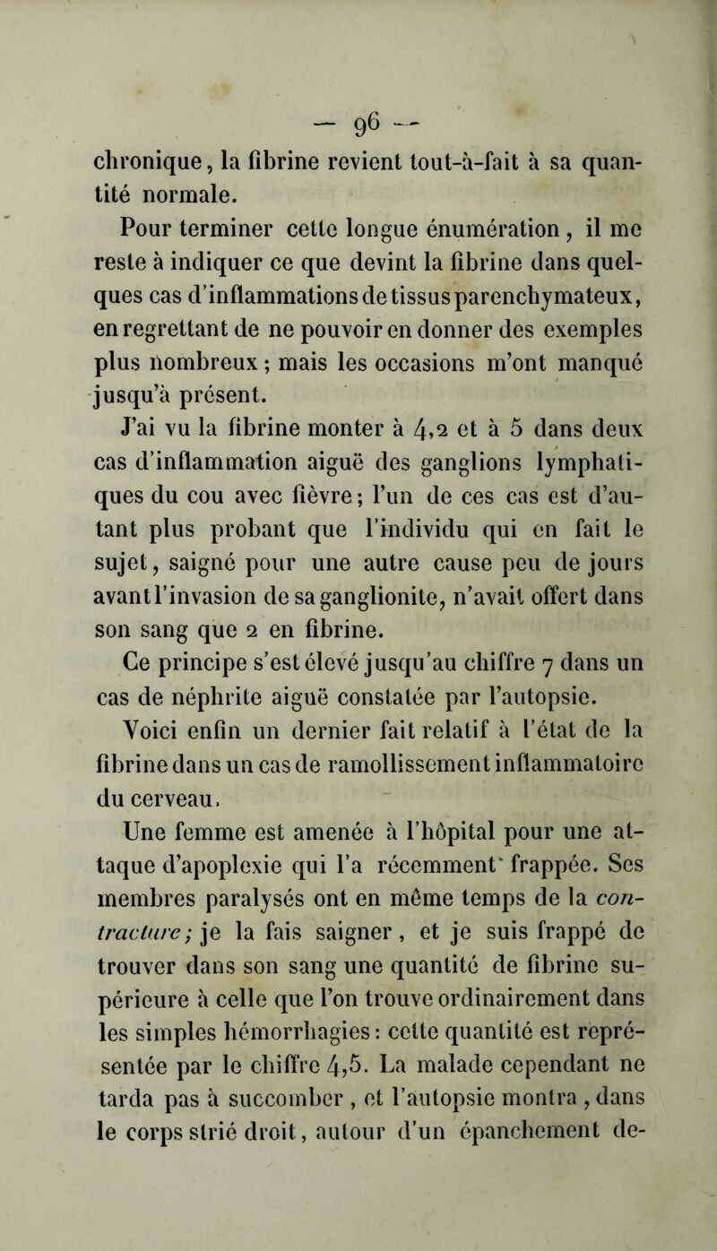 chronique, la fibrine revient tout-à-fait à sa quan- tité normale. Pour terminer cette longue énumération, il me reste à indiquer ce que devint la fibrine dans quel- ques cas d’inflammations de tissus parenchymateux, en regrettant de ne pouvoir en donner des exemples plus nombreux ; mais les occasions m’ont manqué jusqu’à présent. J’ai vu la fibrine monter à 4»2 et à 5 dans deux cas d’inflammation aiguë des ganglions lymphati- ques du cou avec fièvre; l’un de ces cas est d’au- tant plus probant que l’individu qui en fait le sujet, saigné pour une autre cause peu de jours avantl’invasion de saganglionite, n’avait offert dans son sang que 2 en fibrine. Ce principe s’est élevé jusqu’au chiffre 7 dans un cas de néphrite aiguë constatée par l’autopsie. Voici enfin un dernier fait relatif à l’état de la fibrine dans un cas de ramollissement inflammatoire du cerveau. Une femme est amenée à l’hôpital pour une at- taque d’apoplexie qui l’a récemment* frappée. Ses membres paralysés ont en môme temps de la con- traclure ; la fais saigner, et je suis frappé de trouver dans son sang une quantité de fibrine su- périeure à celle que l’on trouve ordinairement dans les simples hémorrhagies: celte quantité est repré- sentée par le chiflVe4j^- malade cependant ne tarda pas à succomber , et l’autopsie montra , dans le corps strié droit, autour d’un épanchement de-