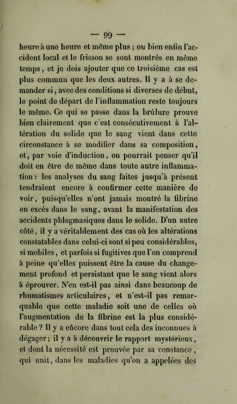 heure à une heure et même plus ; ou bien enfin l’ac- cident local et le frisson se sont montrés en même temps, et je dois ajouter que ce troisième cas est plus commun que les deux autres. Il y a à se de- mander si, avec des conditions si diverses de début, le point de départ de l’inflammation reste toujours le même. Ce qui se passe dans la brûlure prouve bien clairement que c’est consécutivement à l’al- tération du solide que le sang vient dans cette circonstance à se modifier dans sa composition, et, par voie d’induction, on pourrait penser qu’il doit en être de même dans toute autre inflamma- tion : les analyses du sang faites jusqu’à présent tendraient encore à confirmer cette manière de voir, puisqu’elles n’ont jamais montré la fibrine en excès dans le sang, avant la manifestation des accidents phlegmasiques dans le solide. D’un autre côté, il y a véritablement des cas où les altérations constatables dans celui-ci sont si peu considérables, si mobiles, et parfois si fugitives que l’on comprend à peine qu’elles puissent être la cause du change- ment profond et persistant que le sang vient alors à éprouver. N’en est-il pas ainsi dans beaucoup de rhumatismes articulaires, et n’est-il pas remar- quable que cette maladie soit une de celles où l’augmentation de la fibrine est la plus considé- rable ? Il y a encore dans tout cela des inconnues à dégager; il y a à découvrir le rapport mystérieux, et dont la nécessité est prouvée par sa constance , qui unit, dans les maladies qu’on a appelées de»