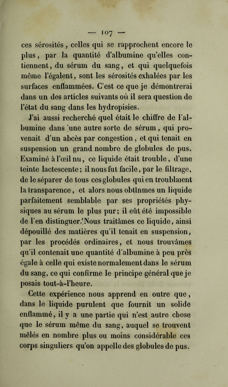 — «07 — ces sérosités, celles qui se rapprochent encore le plus, par la quantité d'albumine qu'elles con- tiennent, du sérum du sang, et qui quelquefois même l'égalent, sont les sérosités exhalées par les surfaces enflammées. C’est ce que je démontrerai dans un des articles suivants où il sera question de l'état du sang dans les hydropisies. J'ai aussi recherché quel était le chiffre de l’al- bumine dans 'une autre sorte de sérum , qui pro- venait d’un abcès par congestion, et qui tenait en suspension un grand nombre de globules de pus. Examiné à l'œil nu, ce liquide était trouble, d'une teinte lactescente; il nous fut facile, par le filtrage, de le séparer de tous ces globules qui en troublaient la transparence, et alors nous obtînmes un liquide parfaitement semblable par ses propriétés phy- siques au sérum le plus pur ; il eût été impossible de l’en distinguer.'Nous traitâmes ce liquide, ainsi dépouillé des matières qu’il tenait en suspension, par les procédés ordinaires, et nous trouvâmes qu’il contenait une quantité d’albumine à peu près égale à celle qui existe normalement dans le sérum du sang, ce qui confirme le principe général que je posais tout-à-l'heure. Cette expérience nous apprend en outre que, dans le liquide purulent que fournit un solide enflammé, il y a une partie qui n'est autre chose que le sérum même du sang, auquel se trouvent mêlés en nombre plus ou moins considérable ces corps singuliers qu'on appelle des globules de pus.