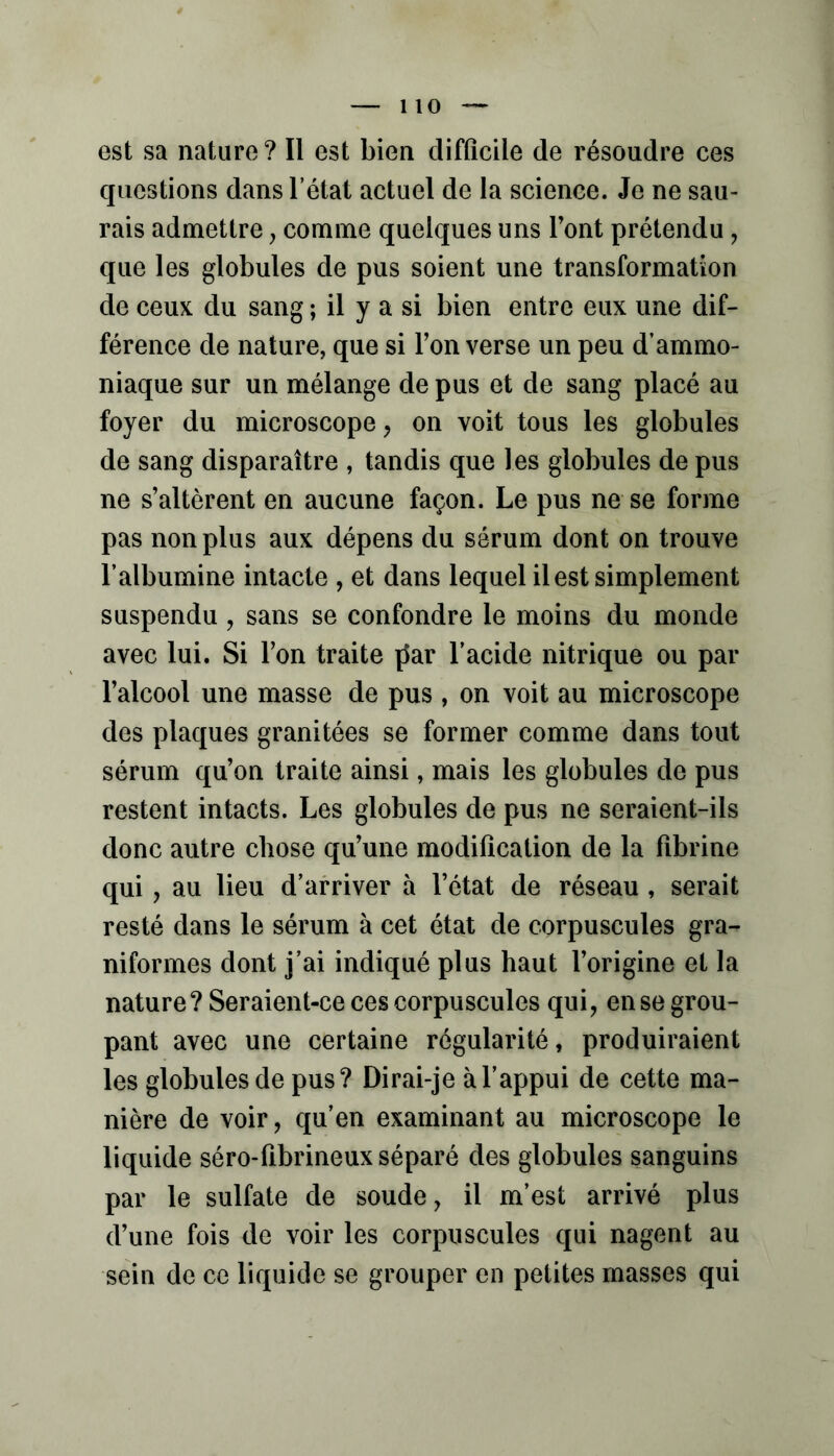 0 — est sa nature? Il est bien difficile de résoudre ces questions dans l’état actuel de la science. Je ne sau- rais admettre, comme quelques uns Font prétendu, que les globules de pus soient une transformation de ceux du sang ; il y a si bien entre eux une dif- férence de nature, que si l’on verse un peu d’ammo- niaque sur un mélange de pus et de sang placé au foyer du microscope, on voit tous les globules de sang disparaître , tandis que les globules de pus ne s’altèrent en aucune façon. Le pus ne se forme pas non plus aux dépens du sérum dont on trouve l’albumine intacte , et dans lequel il est simplement suspendu , sans se confondre le moins du monde avec lui. Si l’on traite ^ar l’acide nitrique ou par l’alcool une masse de pus , on voit au microscope des plaques granitées se former comme dans tout sérum qu’on traite ainsi, mais les globules de pus restent intacts. Les globules de pus ne seraient-ils donc autre chose qu’une modification de la fibrine qui, au lieu d’arriver à l’état de réseau, serait resté dans le sérum à cet état de corpuscules gra- niformes dont j’ai indiqué plus haut l’origine et la nature? Seraient-ce ces corpuscules qui, en se grou- pant avec une certaine régularité, produiraient les globules de pus? Dirai-je à l’appui de cette ma- nière de voir, qu’en examinant au microscope le liquide séro-fibrineux séparé des globules sanguins par le sulfate de soude, il m’est arrivé plus d’une fois de voir les corpuscules qui nagent au sein de ce liquide se grouper en petites masses qui