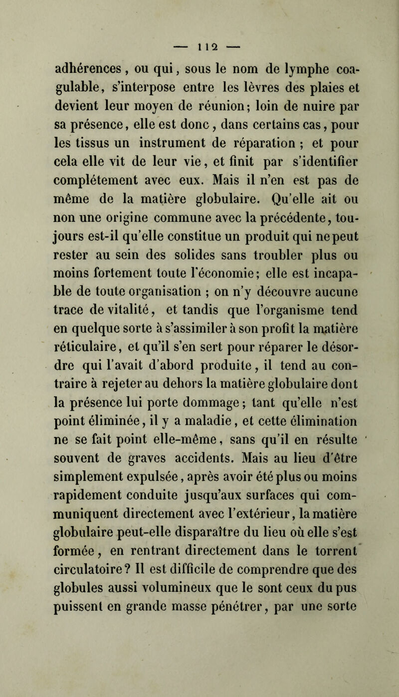 adhérences , ou qui, sous le nom de lymphe coa- gulable , s’interpose entre les lèvres des plaies et devient leur moyen de réunion ; loin de nuire par sa présence, elle est donc, dans certains cas, pour les tissus un instrument de réparation ; et pour cela elle vit de leur vie, et finit par s’identifier complètement avec eux. Mais il n’en est pas de même de la matière globulaire. Qu’elle ait ou non une origine commune avec la précédente, tou- jours est-il qu’elle constitue un produit qui ne peut rester au sein des solides sans troubler plus ou moins fortement toute Féconomie; elle est incapa- ble de toute organisation ; on n’y découvre aucune trace de vitalité, et tandis que l’organisme tend en quelque sorte à s’assimiler à son profit la matière réticulaire, et qu’il s’en sert pour réparer le désor- dre qui l’avait d’abord produite, il tend au con- traire à rejeter au dehors la matière globulaire dont la présence lui porte dommage ; tant qu’elle n’est point éliminée, il y a maladie, et cette élimination ne se fait point elle-même, sans qu’il en résulte souvent de graves accidents. Mais au lieu d'être simplement expulsée, après avoir été plus ou moins rapidement conduite jusqu’aux surfaces qui com- muniquent directement avec l’extérieur, la matière globulaire peut-elle disparaître du lieu où elle s’est formée, en rentrant directement dans le torrent circulatoire? Il est difficile de comprendre que des globules aussi volumineux que le sont ceux du pus puissent en grande masse pénétrer, par une sorte