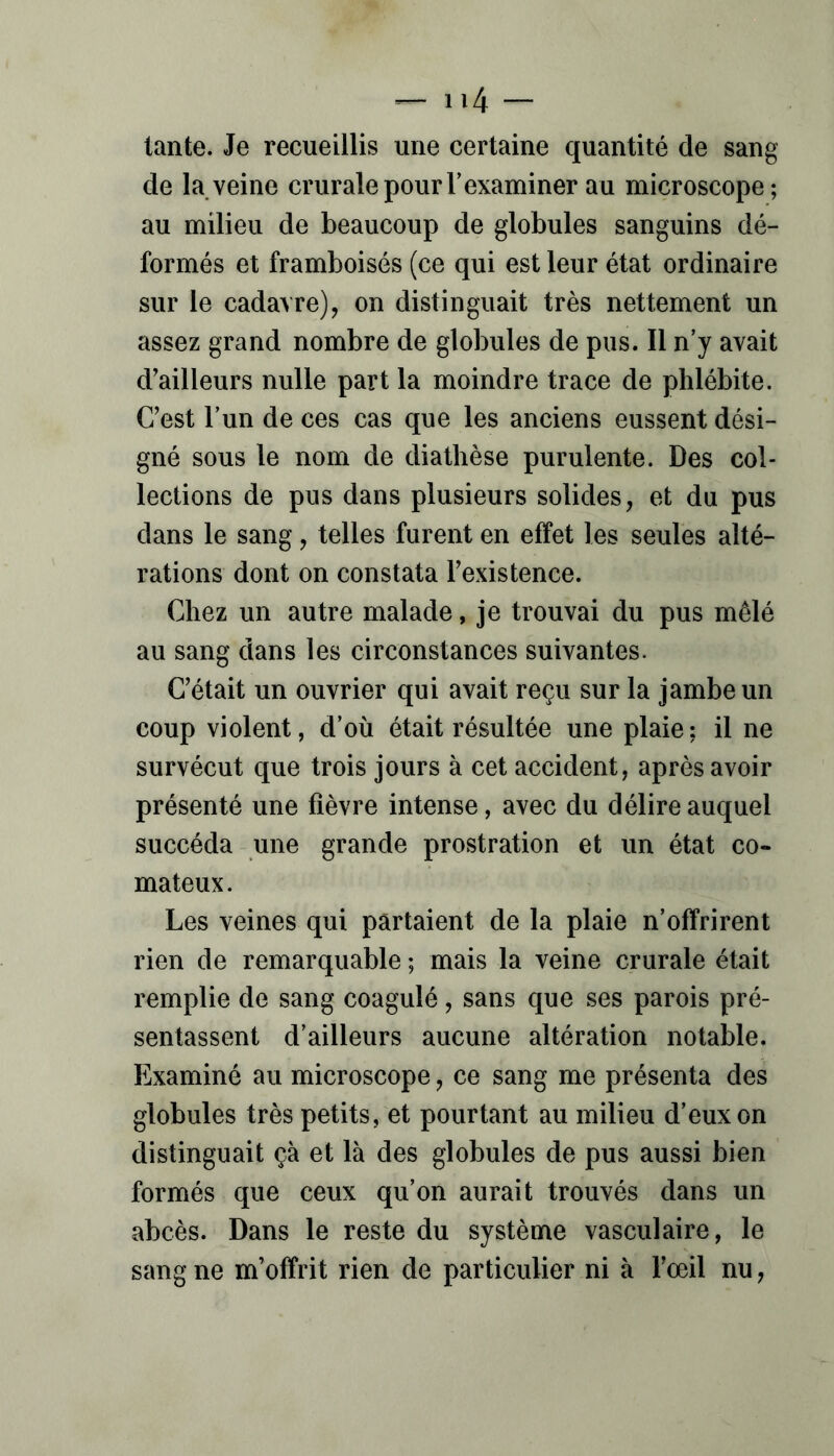 tante. Je recueillis une certaine quantité de sang de la veine crurale pour T examiner au microscope; au milieu de beaucoup de globules sanguins dé- formés et framboisés (ce qui est leur état ordinaire sur le cadavre), on distinguait très nettement un assez grand nombre de globules de pus. Il n’y avait d'ailleurs nulle part la moindre trace de phlébite. C’est Tun de ces cas que les anciens eussent dési- gné sous le nom de diathèse purulente. Des col- lections de pus dans plusieurs solides, et du pus dans le sang, telles furent en effet les seules alté- rations dont on constata l’existence. Chez un autre malade, je trouvai du pus mêlé au sang dans les circonstances suivantes. C’était un ouvrier qui avait reçu sur la jambe un coup violent, d’où était résultée une plaie: il ne survécut que trois jours à cet accident, après avoir présenté une fièvre intense, avec du délire auquel succéda une grande prostration et un état co- mateux. Les veines qui partaient de la plaie n’offrirent rien de remarquable ; mais la veine crurale était remplie de sang coagulé, sans que ses parois pré- sentassent d’ailleurs aucune altération notable. Examiné au microscope, ce sang me présenta des globules très petits, et pourtant au milieu d’eux on distinguait çà et là des globules de pus aussi bien formés que ceux qu’on aurait trouvés dans un abcès. Dans le reste du système vasculaire, le sang ne m’offrit rien de particulier ni à l’œil nu,