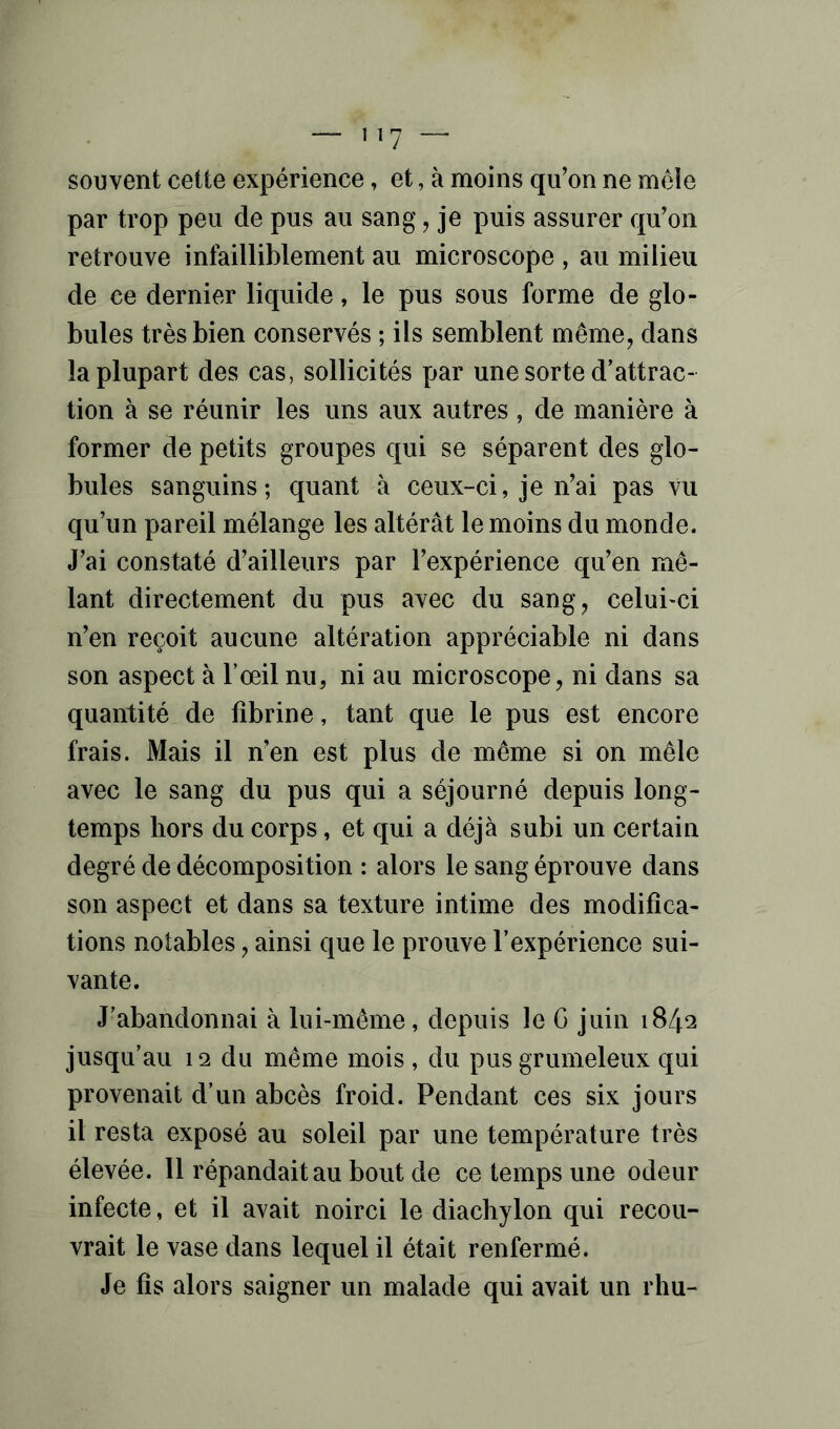 souvent cette expérience, et, à moins qu’on ne mêle par trop peu de pus au sang, je puis assurer qu’on retrouve infailliblement au microscope , au milieu de ce dernier liquide, le pus sous forme de glo- bules très bien conservés ; ils semblent même, dans la plupart des cas, sollicités par une sorte d’attrac- tion à se réunir les uns aux autres, de manière à former de petits groupes qui se séparent des glo- bules sanguins; quant à ceux-ci, je n’ai pas vu qu’un pareil mélange les altérât le moins du monde. J’ai constaté d’ailleurs par l’expérience qu’en mê- lant directement du pus avec du sang, celui-ci n’en reçoit aucune altération appréciable ni dans son aspect à l’œil nu, ni au microscope, ni dans sa quantité de fibrine, tant que le pus est encore frais. Mais il n’en est plus de même si on mêle avec le sang du pus qui a séjourné depuis long- temps hors du corps, et qui a déjà subi un certain degré de décomposition : alors le sang éprouve dans son aspect et dans sa texture intime des modifica- tions notables, ainsi que le prouve l’expérience sui- vante. J’abandonnai à lui-même, depuis le G juin 1842 jusqu’au 12 du même mois , du pus grumeleux qui provenait d’un abcès froid. Pendant ces six jours il resta exposé au soleil par une température très élevée. Il répandait au bout de ce temps une odeur infecte , et il avait noirci le diachylon qui recou- vrait le vase dans lequel il était renfermé. Je fis alors saigner un malade qui avait un rhu-