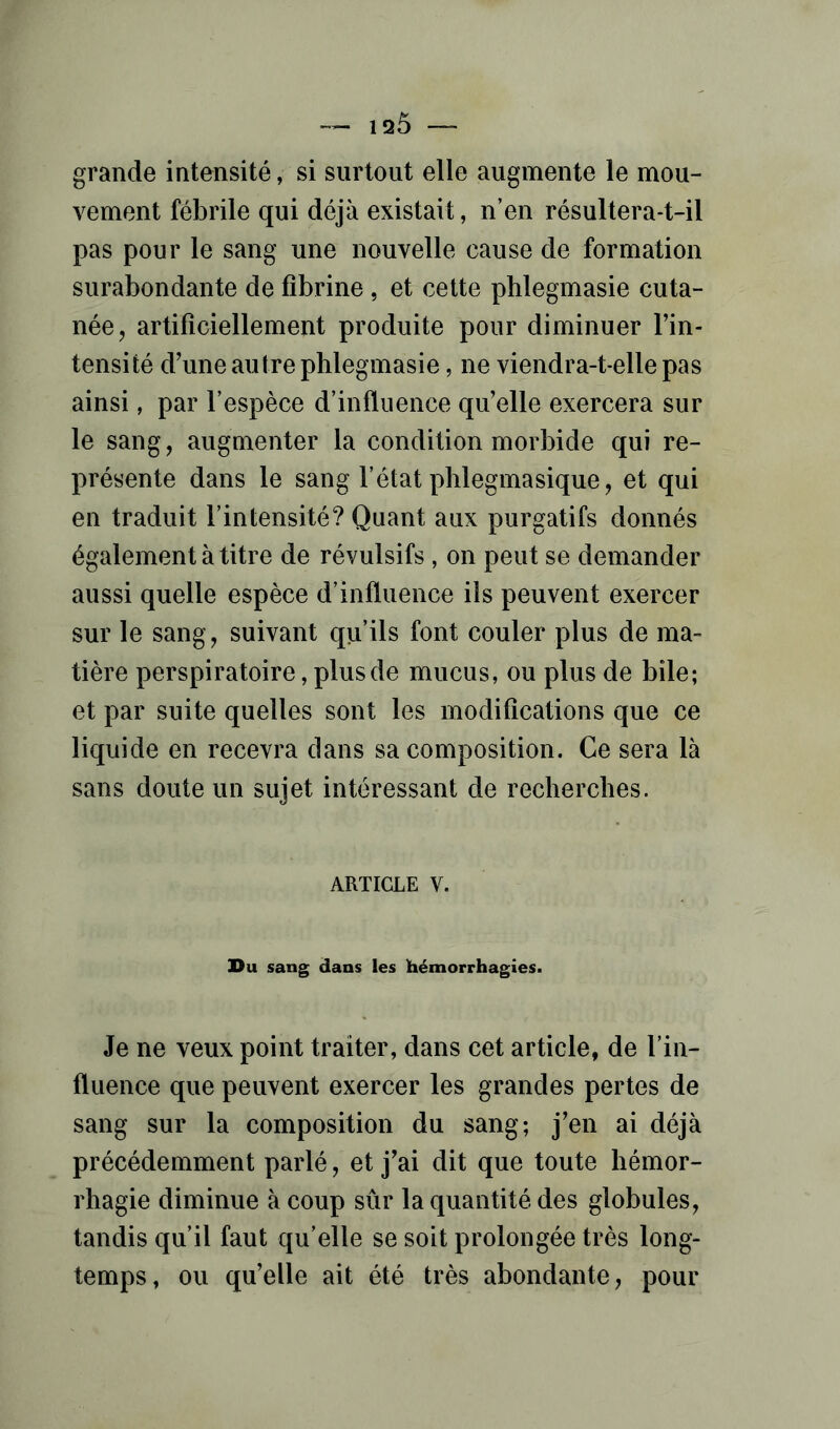 — 12Ô grande intensité, si surtout elle augmente le mou- vement fébrile qui déjà existait, n’en résultera-t-il pas pour le sang une nouvelle cause de formation surabondante de fibrine , et cette pblegmasie cuta- née, artificiellement produite pour diminuer l’in- tensité d’une autre pblegmasie, ne viendra-t-elle pas ainsi, par l’espèce d’influence qu’elle exercera sur le sang, augmenter la condition morbide qui re- présente dans le sang l’état plilegmasique, et qui en traduit l’intensité? Quant aux purgatifs donnés également à titre de révulsifs , on peut se demander aussi quelle espèce d’influence ils peuvent exercer sur le sang, suivant qu’ils font couler plus de ma- tière perspiratoire, plus de mucus, ou plus de bile; et par suite quelles sont les modifications que ce liquide en recevra dans sa composition. Ce sera là sans doute un sujet intéressant de recherches. ARTICLE V. Du sang dans les hémorrhagies. Je ne veux point traiter, dans cet article, de l’in- fluence que peuvent exercer les grandes pertes de sang sur la composition du sang; j’en ai déjà précédemment parlé, et j’ai dit que toute hémor- rhagie diminue à coup sûr la quantité des globules, tandis qu’il faut qu’elle se soit prolongée très long- temps, ou qu’elle ait été très abondante, pour