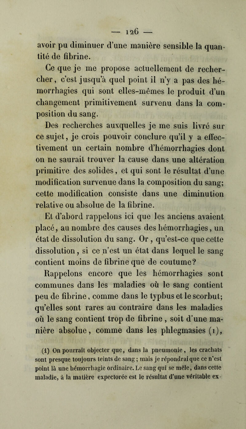 avoir pu diminuer d’une manière sensible la quan- tité de fibrine. Ce que je me propose actuellement de recher- cher, c’est jusqu’à quel point il n’y a pas des hé- morrhagies qui sont elles-mêmes le produit d’un changement primitivement survenu dans la com- position du sang. Des recherches auxquelles je me suis livré sur ce sujet, je crois pouvoir conclure qu’il y a effec- tivement un certain nombre d’hémorrhagies dont on ne saurait trouver la cause dans une altération primitive des solides, et qui sont le résultat d’une modification survenue dans la composition du sang; cette modification consiste dans une diminution relative ou absolue de la fibrine. Et d’abord rappelons ici que les anciens avaient placé, au nombre des causes des hémorrhagies, un état de dissolution du sang. Or, qu’est-ce que cette dissolution, si ce n’est un état dans lequel le sang contient moins de fibrine que de coutume? Rappelons encore que les hémorrhagies sont communes dans les maladies où le sang contient peu de fibrine, comme dans le typbus et le scorbut; qu’elles sont rares au contraire dans les maladies où le sang contient trop de fibrine , soit d’une ma- nière absolue, comme dans les phlegmasies (i), (1) On pourrait objecter que, dans la pneumonie, les crachats sont presque toujours teints de sang ; mais je répondrai que ce n’est point là une hémorrhagie ordinaire. Le sang qui se mêle, dans cette maladie, à la matière expectorée est le résultat d’une véritable ex-