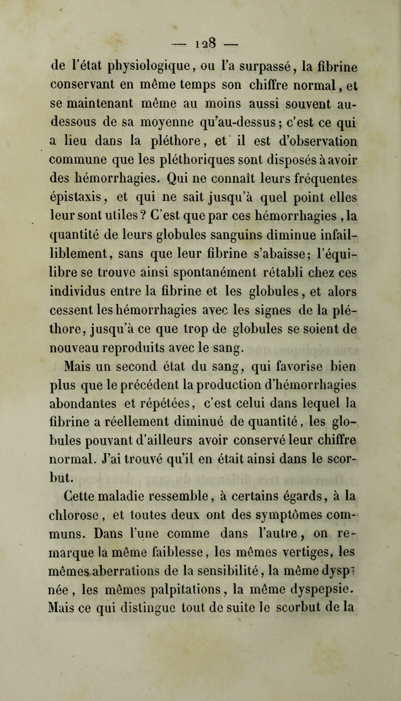 conservant en même temps son chiffre normal, et se maintenant même au moins aussi souvent au- dessous de sa moyenne qu^au-dessus ; c’est ce qui a lieu dans la pléthore, et* il est d’observation commune que les pléthoriques sont disposés à avoir des hémorrhagies. Qui ne connaît leurs fréquentes épistaxis, et qui ne sait jusqu’à quel point elles leur sont utiles ? C’est que par ces hémorrhagies , la quantité de leurs globules sanguins diminue infail- liblement, sans que leur fibrine s’abaisse; l’équi- libre se trouve ainsi spontanément rétabli chez ces individus entre la fibrine et les globules, et alors cessent les hémorrhagies avec les signes de la plé- thore, jusqu’à ce que trop de globules se soient de nouveau reproduits avec le sang. Mais un second état du sang, qui favorise bien plus que le précédent la production d’hémorrhagies abondantes et répétées, c’est celui dans lequel la fibrine a réellement diminué de quantité, les glo- bules pouvant d’ailleurs avoir conservé leur chiffre normal. J’ai trouvé qu’il en était ainsi dans le scor- but. Cette maladie ressemble, à certains égards, à la chlorose, et toutes deux ont des symptômes com- muns. Dans l’une comme dans l’autre, on re- marque la même faiblesse, les mêmes vertiges, les mêmes aberrations de la sensibilité, la même dyspl née, les mêmes palpitations, la même dyspepsie. Mais ce qui distingue tout de suite le scorbut de la