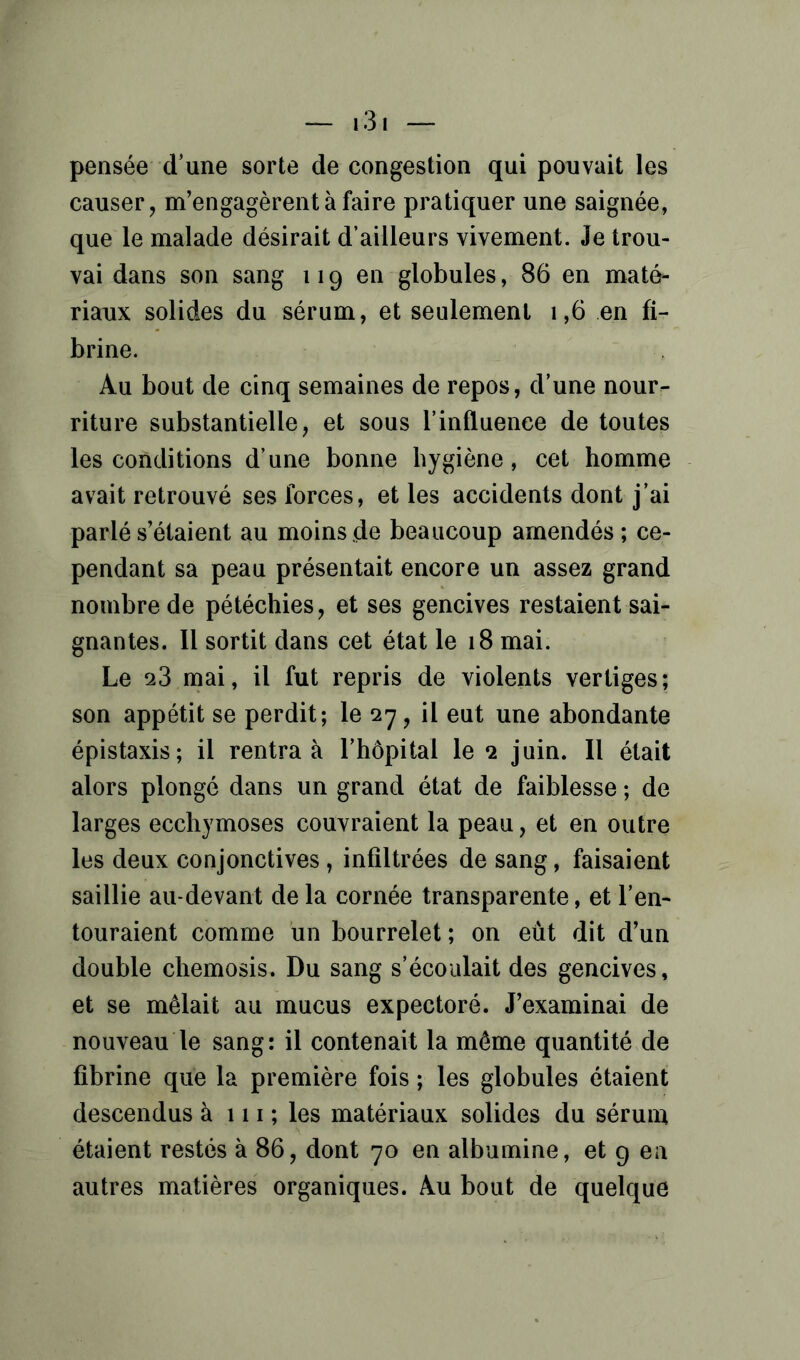 pensée d’une sorte de congestion qui pouvait les causer, m’engagèrent à faire pratiquer une saignée, que le malade désirait d’ailleurs vivement. Je trou- vai dans son sang 119 en globules, 86 en maté- riaux solides du sérum, et seulement 1,6 en fi- brine. Au bout de cinq semaines de repos, d’une nour- riture substantielle, et sous l’influence de toutes les conditions d’une bonne hygiène, cet homme avait retrouvé ses forces, et les accidents dont j’ai parlé s’étaient au moins de beaucoup amendés; ce- pendant sa peau présentait encore un assez grand nombre de pétéchies, et ses gencives restaient sai- gnantes. Il sortit dans cet état le 18 mai. Le 23 mai, il fut repris de violents vertiges; son appétit se perdit; le 27, il eut une abondante épistaxis; il rentra à l’hôpital le 2 juin. Il était alors plongé dans un grand état de faiblesse ; de larges ecchymoses couvraient la peau, et en outre les deux conjonctives, infiltrées de sang, faisaient saillie au-devant de la cornée transparente, et l’en- touraient comme un bourrelet ; on eût dit d’un double chemosis. Du sang s’écoulait des gencives, et se mêlait au mucus expectoré. J’examinai de nouveau le sang: il contenait la même quantité de fibrine que la première fois ; les globules étaient descendus à 111 ; les matériaux solides du sérum étaient restés à 86, dont 70 en albumine, et g en autres matières organiques. Au bout de quelque