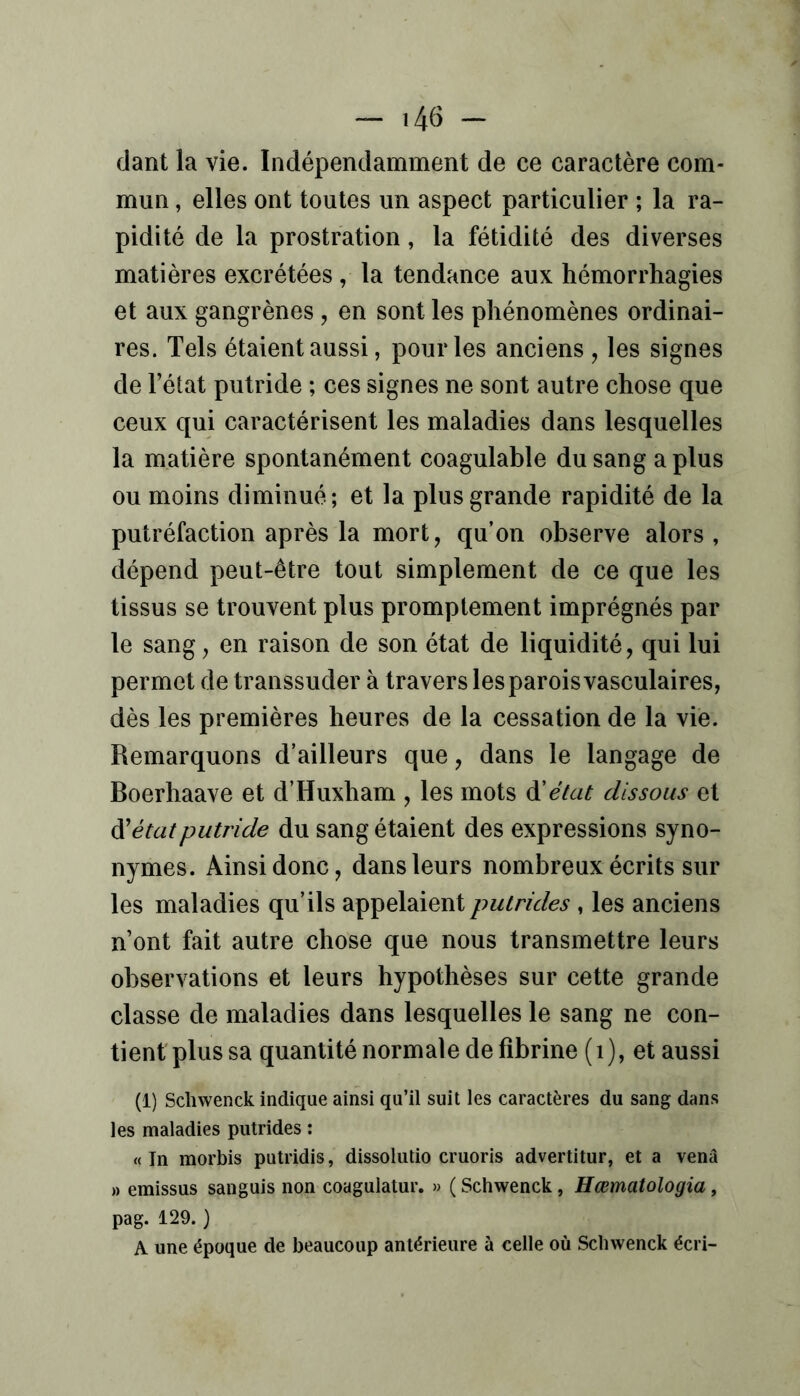 dant la vie. Indépendamment de ce caractère com- mun , elles ont toutes un aspect particulier ; la ra- pidité de la prostration, la fétidité des diverses matières excrétées , la tendance aux hémorrhagies et aux gangrènes , en sont les phénomènes ordinai- res. Tels étaient aussi, pour les anciens , les signes de l’état putride ; ces signes ne sont autre chose que ceux qui caractérisent les maladies dans lesquelles la matière spontanément coagulable du sang a plus ou moins diminué; et la plus grande rapidité de la putréfaction après la mort, qu’on observe alors, dépend peut-être tout simplement de ce que les tissus se trouvent plus promptement imprégnés par le sang, en raison de son état de liquidité, qui lui permet de transsuder à travers les parois vasculaires, dès les premières heures de la cessation de la vie. Remarquons d’ailleurs que, dans le langage de Boerhaave et d’Huxham , les mots état dissous et à'état putride du sang étaient des expressions syno- nymes. Ainsi donc, dans leurs nombreux écrits sur les maladies qu’ils appelaient putrides , les anciens n’ont fait autre chose que nous transmettre leurs observations et leurs hypothèses sur cette grande classe de maladies dans lesquelles le sang ne con- tient plus sa quantité normale de fibrine (i), et aussi (1) Schwenck indique ainsi qu’il suit les caractères du sang dans les maladies putrides ; « In morbis putridis, dissolutio cruoris advertitur, et a venâ » emissus sanguis non coagulatur. » ( Schwenck, Hœmatologia, pag. 129.} A une époque de beaucoup antérieure à celle où Scliwenck écri-