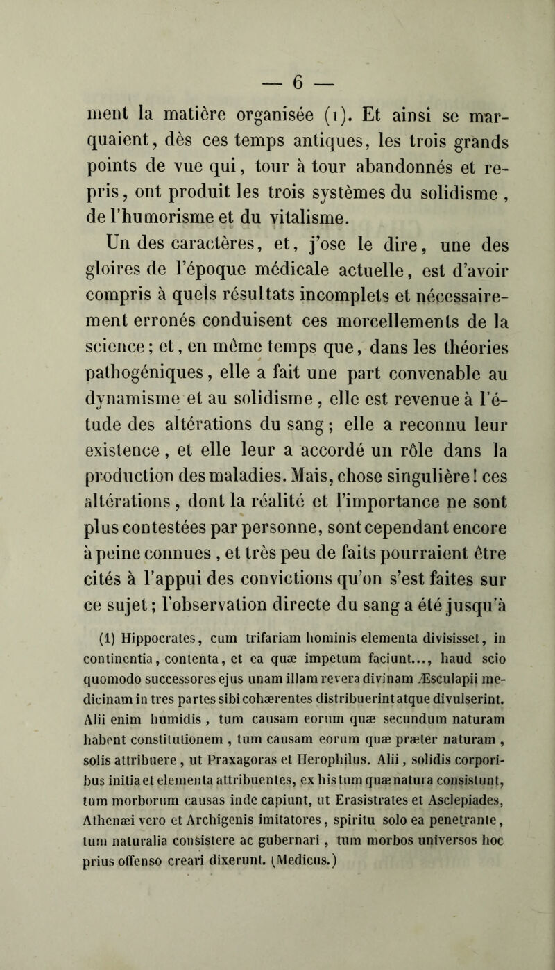 — 6 — ment la matière organisée (i). Et ainsi se mar- quaient, dès ces temps antiques, les trois grands points de vue qui, tour à tour abandonnés et re- pris , ont produit les trois systèmes du solidisme , de rhumorisme et du vitalisme. Un des caractères, et, jW le dire, une des gloires de l’époque médicale actuelle, est d’avoir compris à quels résultats incomplets et nécessaire- ment erronés conduisent ces morcellements de la science ; et, en même temps que, dans les théories pathogéniques, elle a fait une part convenable au dynamisme et au solidisme , elle est revenue à l’é- tude des altérations du sang ; elle a reconnu leur existence, et elle leur a accordé un rôle dans la production des maladies. Mais, chose singulière ! ces altérations, dont la réalité et l’importance ne sont plus contestées par personne, sont cependant encore à peine connues , et très peu de faits pourraient être cités à l’appui des convictions qu’on s’est faites sur ce sujet ; l’observation directe du sang a été jusqu’à (i) Hippocrates, cum trifariam hominis elementa divisisset, in conlinentia, contenta, et ea quæ impetam faciunt..., haud scio quomodo successores ejiis iinam illam révéra divinam Æsculapii me- dicinam in très partes sibi coliærentes distribiierintatque divulserint. Alii enim bumidis , tum causam eoriim quæ secunduin naturam liabent constiuuionem , tum causam eorum quæ præter naturam , solis attribuere, ut Praxagoras et Heropbilus. Alii, solidis corpori- bus initia et elementa attribuentes, ex bistumquænatura consislunl, tum morborum causas inde capiunt, ut Erasistrates et Asclepiades, Athenæi vero et Arcbigenis imitatores, spiritu solo ea penetranle, tum naturalia consislere ac gubernari, tum morbos universos hoc priusoffenso creari dixerunt. (Medicus.)