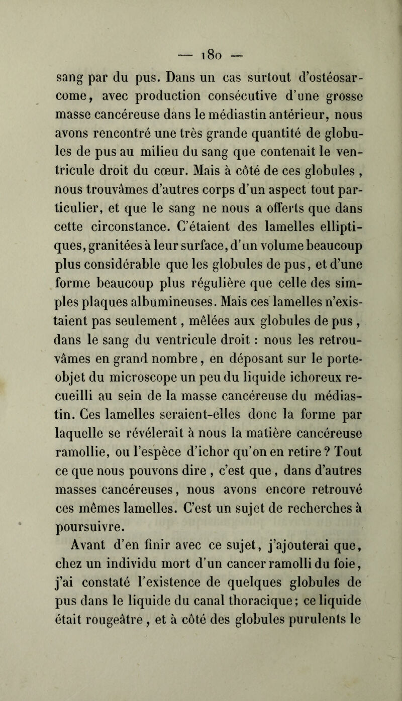 sang par du pus. Dans un cas surtout d’ostéosar- come, avec production consécutive d’une grosse masse cancéreuse dans le médiastin antérieur, nous avons rencontré une très grande quantité de globu- les de pus au milieu du sang que contenait le ven- tricule droit du cœur. Mais à côté de ces globules , nous trouvâmes d’autres corps d’un aspect tout par- ticulier, et que le sang ne nous a offerts que dans cette circonstance. C’étaient des lamelles ellipti- ques, granitées à leur surface, d’un volume beaucoup plus considérable que les globules de pus, et d’une forme beaucoup plus régulière que celle des sim- ples plaques albumineuses. Mais ces lamelles n’exis- taient pas seulement, mêlées aux globules de pus , dans le sang du ventricule droit : nous les retrou- vâmes en grand nombre, en déposant sur le porte- objet du microscope un peu du liquide ichoreux re- cueilli au sein de la masse cancéreuse du médias- tin. Ces lamelles seraient-elles donc la forme par laquelle se révélerait à nous la matière cancéreuse ramollie, ou l’espèce d’ichor qu’on en retire? Tout ce que nous pouvons dire , c’est que, dans d’autres masses cancéreuses, nous avons encore retrouvé ces mêmes lamelles. C’est un sujet de recherches à poursuivre. Avant d’en finir avec ce sujet, j’ajouterai que, chez un individu mort d’un cancer ramolli du foie, j’ai constaté l’existence de quelques globules de pus dans le liquide du canal thoracique ; ce liquide était rougeâtre , et à côté des globules purulents le