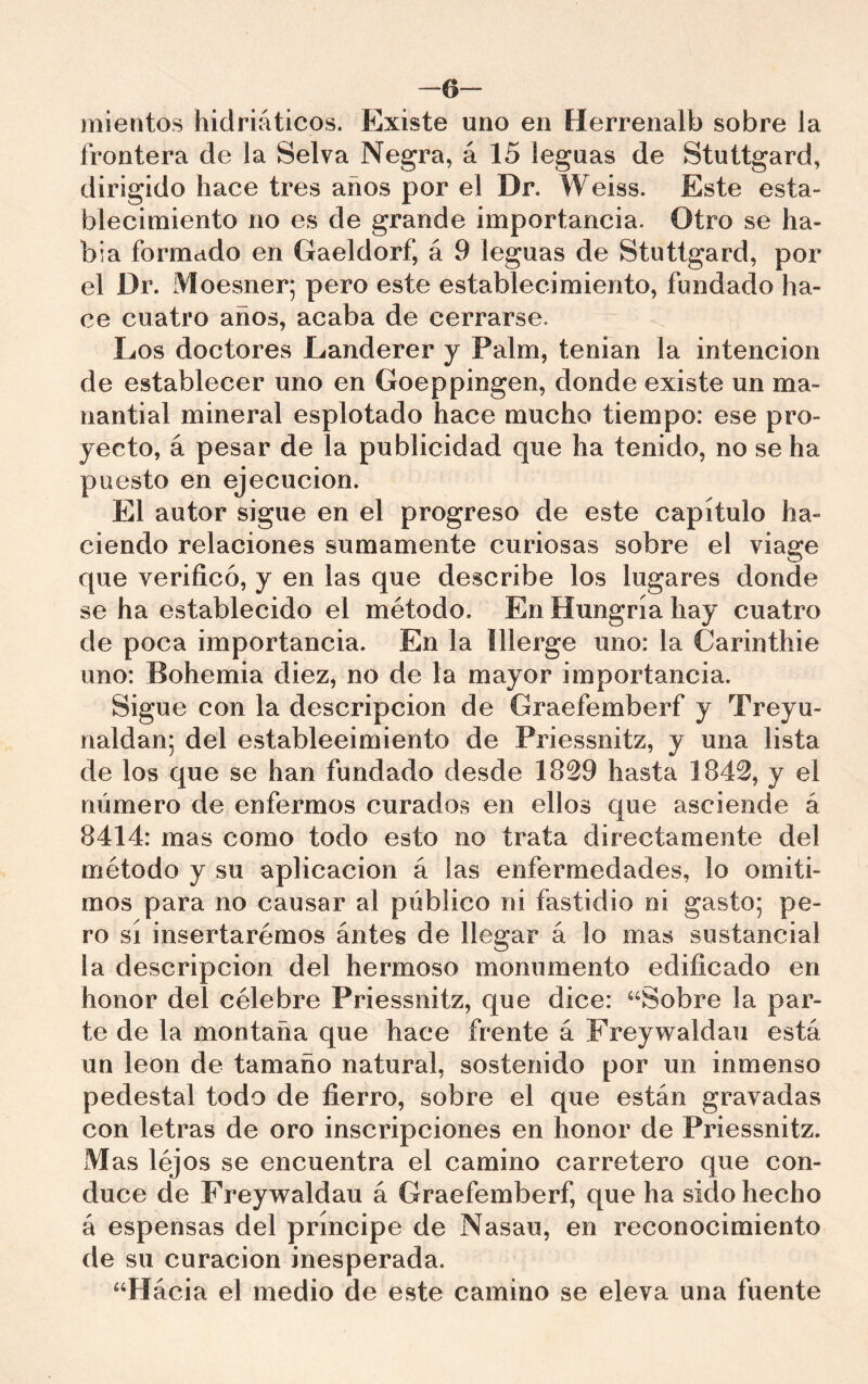 -6“ mientos hidriáticos. Existe uno en Herrenalb sobre la frontera de la Selva Negra, á 15 leguas de Stuttgard, dirigido hace tres años por el Dr. Weiss. Este esta- blecimiento no es de grande importancia. Otro se ha- bía formado en Gaeldorf, á 9 leguas de Stuttgard, por el Dr. Moesner; pero este establecimiento, fundado ha- ce cuatro años, acaba de cerrarse. Los doctores Landerer y Palm, tenian la intención de establecer uno en Goeppingen, donde existe un ma- nantial mineral esplotado hace mucho tiempo: ese pro- yecto, á pesar de la publicidad que ha tenido, no se ha puesto en ejecución. El autor sigue en el progreso de este capítulo ha- ciendo relaciones sumamente curiosas sobre el viage que verificó, y en las que describe los lugares donde se ha establecido el método. En Hungría hay cuatro de poca importancia. En la Illerge uno; la Carinthie uno: Bohemia diez, no de la mayor importancia. Sigue con la descripción de Graefemberf y Treyu- naldan; del estableeimiento de Priessnitz, y una lista de los que se han fundado desde 1829 hasta 1842, y el número de enfermos curados en ellos que asciende á 8414: mas como todo esto no trata directamente del método y su aplicación á las enfermedades, lo omiti- mos para no causar al público ni fastidio ni gasto; pe- ro sí insertarémos ántes de llegar á lo mas sustancial la descripción del hermoso monumento edificado en honor del célebre Priessnitz, que dice: ^‘Sobre la par- te de la montaña que hace frente á Freywaldau está un león de tamaño natural, sostenido por un inmenso pedestal todo de fierro, sobre el que están gravadas con letras de oro inscripciones en honor de Priessnitz. M as lejos se encuentra el camino carretero que con- duce de Freywaldau á Graefemberf, que ha sido hecho á espensas del príncipe de Nasau, en reconocimiento de su curación inesperada. “Hácia el medio de este camino se eleva una fuente