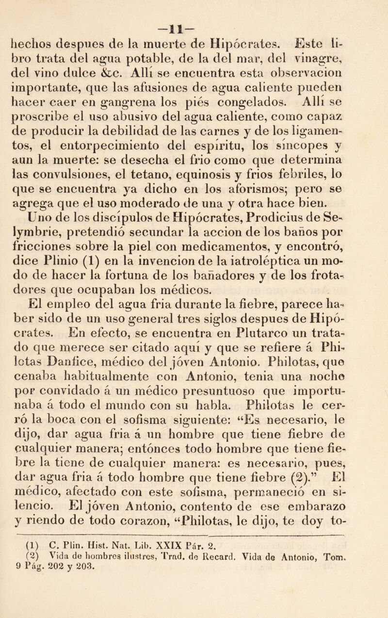 -11- hechos despues de la muerte de Hipócrates. Este li- bro trata del agua potable, de la del mar, del vinagre, del vino dulce &c. Allí se encuentra esta observación importante, que las afusiones de agua caliente pueden hacer caer en gangrena los piés congelados. Allí se proscribe el uso abusivo del agua caliente, como capaz de producir la debilidad de las carnes y de los ligamen- tos, el entorpecimiento del espíritu, los síncopes y aun la muerte: se desecha el frió como que determina las convulsiones, el tétano, equinosis y fríos febriles, lo que se encuentra ya dicho en los aforismos; pero se agrega que el uso moderado de una y otra hace bien. Uno de los discípulos de Hipócrates, Prodicius de Se- lymbrie, pretendió secundar la acción de los baños por fricciones sobre la piel con medicamentos, y encontró, dice Plinio (1) en la invención de la iatroléptica un mo- do de hacer la fortuna de los bañadores y de los frota- dores que ocupaban los médicos. El empleo del agua fria durante la fiebre, parece ha- ber sido de un uso general tres siglos después de Hipó- crates. En efecto, se encuentra en Plutarco un trata- do que merece ser citado aquí y que se refiere á Phi- Iotas Daníice, médico del joven Antonio. Philotas, que cenaba habitualmente con Antonio, tenia una noche por convidado á un médico presuntuoso que importu- naba á todo el mundo con su habla. Philotas le cer- ró la boca con el sofisma siguiente: “Es necesario, le dijo, dar agua fria á un hombre que tiene fiebre de cualquier manera; entónces todo hombre que tiene fie- bre la tiene de cualquier manera: es necesario, pues, dar agua fria á todo hombre que tiene fiebre (2).” El médico, afectado con este sofisma, permaneció en si- lencio. El joven Antonio, contento de ese embarazo y riendo de todo corazón, “Philotas, le dijo, te doy to- (1) C. Plin. Hist. Nat. Lib. XXIX Pár. 2. (2) Vida de hombres; ilustres, Tracl. de Recard, Vida de Antonio, Tom. 9 Pág. 202 y 203.
