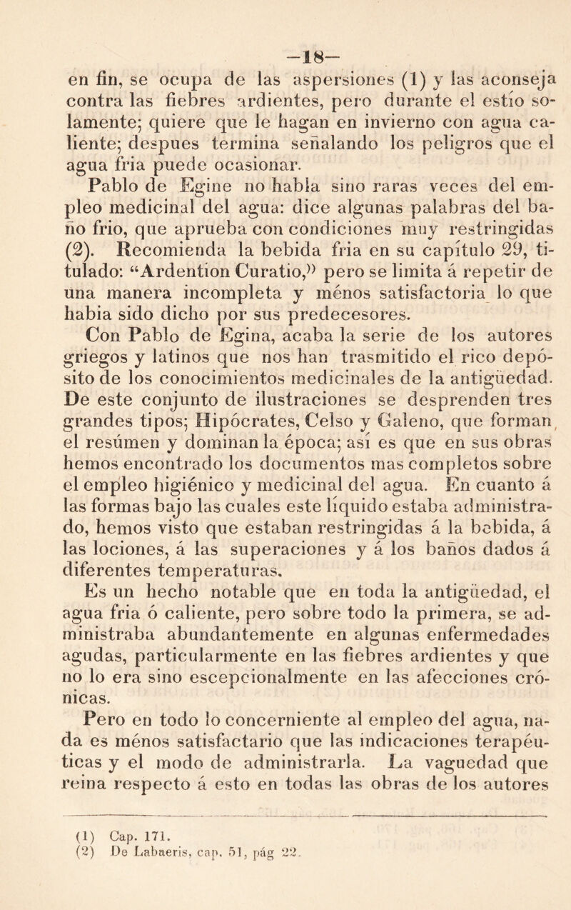 -18~ en fin, se ocupa de las aspersiones (1) y lus aconseja contra las fiebres ardientes, pero durante el estío so- lamente; quiere que le hagan en invierno con agua ca- liente; después termina señalando los peligros que el agua fria puede ocasionar. Pablo de Egine no habla sino raras veces del em- pleo medicinal del agua: dice algunas palabras del ba- ño frió, que aprueba con condiciones muy restringidas (2). Recomienda la bebida fria en su capítulo 29, ti- tulado: “Ardention Curatio,^^ pero se limita á repetir de una manera incompleta y ménos satisfactoria lo que habla sido dicho por sus predecesores. Con Pablo de Egina, acaba la serie de los autores griegos y latinos que nos han trasmitido el rico depó- sito de los conocimientos medicinales de la antigüedad. De este conjunto de ilustraciones se desprenden tres grandes tipos; Hipócrates, Celso y Galeno, que forman^ el resúmen y dominan la época; así es que en sus obras hemos encontrado los documentos mas completos sobre el empíleo higiénico y medicinal de! agua. En cuanto á las formas bajo las cuales este líquido estaba administra- do, hemos visto que estaban restringidas á la bebida, á las lociones, á las superaciones y á los baños dados á diferentes temperaturas. Es un hecho notable que en toda la antigüedad, el agua fria ó caliente, pero sobre todo la primera, se ad- ministraba abundantemente en algunas enfermedades agudas, particularmente en las fiebres ardientes y que no lo era sino escepcionalmente en las afecciones cró- nicas. Pero en todo lo concerniente al empleo del agua, na- da es ménos satisfactario que las indicaciones terapéu- ticas y el modo de administrarla. La vaguedad que reina respecto á esto en todas las obras de los autores (1) Cap. 171. (2) .De Labaeris, cap. 51, pág 22.