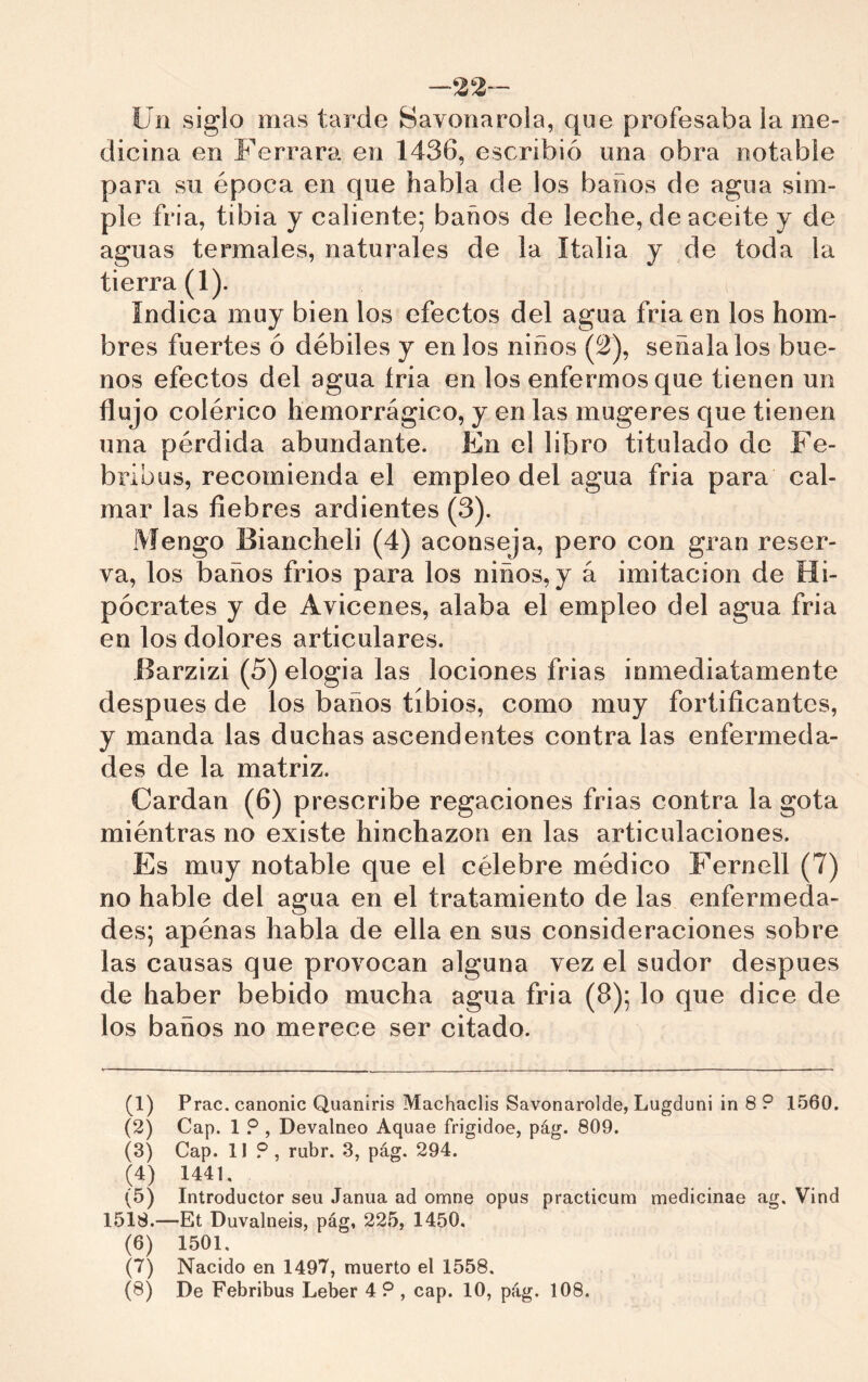 -22™ Un siglo mas tarde Savonarola, que profesaba la me- dicina en Ferrara en 1436, escribió una obra notable para su época en que habla de los baños de agua sim- ple fria, tibia y caliente; baños de leche, de aceite y de aguas termales, naturales de la Italia y de toda la tierra (1). índica muy bien los efectos del agua fria en los hom- bres fuertes ó débiles y en los niños (2), señálalos bue- nos efectos del agua tria en los enfermos que tienen un flujo colérico Iiemorrágico, y en las mugeres que tienen una pérdida abundante. En el libro titulado de Fe- bribus, recomienda el empleo del agua fria para cal- mar las fiebres ardientes (3). Mengo Biancheli (4) aconseja, pero con gran reser- va, los baños frios para los niños, y á imitación de Hi- pócrates y de Avicenes, alaba el empleo del agua fria en los dolores articulares. Barzizi (5) elogia las lociones frias inmediatamente después de los baños tibios, como muy fortificantes, y manda las duchas ascendentes contra las enfermeda- des de la matriz. Cardan (6) prescribe regaciones frias contra la gota miéntras no existe hinchazón en las articulaciones. Es muy notable que el célebre médico Fernell (7) no hable del agua en el tratamiento de las enfermeda- des; apénas habla de ella en sus consideraciones sobre las causas que provocan alguna vez el sudor después de haber bebido mucha agua fria (8); lo que dice de los baños no merece ser citado. (1) Frac, canonic Quaniris Machaclis Savonarolde, Lugduni in 8 ? 1560. (2) Cap. 1 ? , Devalneo Aquae frigidoe, pág. 809. (3) Cap. 11 .®, rubr. 3, pág. 294. (4) 1441. (5) Introductor seu Janua ad omne opus practicum medicinae ag. Vind 1518.—Et Duvalneis, pág, 225, 1450, (6) 1501. (7) Nacido en 1497, muerto el 1558.