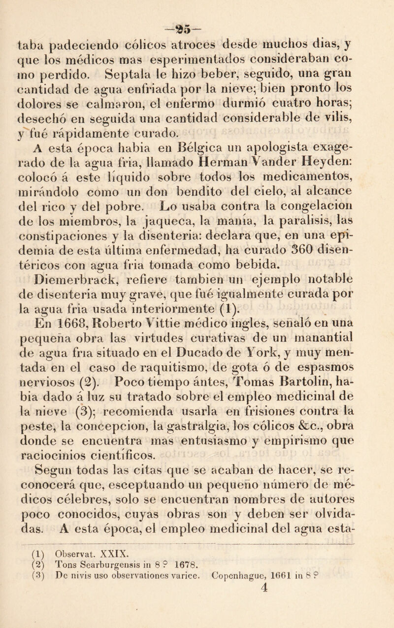 taba padeciendo cólicos atroces desde muchos dias, y que los médicos mas esperimentados consideraban co- mo perdido. Septala le hizo beber, seguido, una gran cantidad de agua enfriada por la nieve; bien pronto los dolores se calmaron, el enfermo durmió cuatro horas; desechó en seguida una cantidad considerable de vilis, y fué rápidamente curado. A esta época habia en Bélgica un apologista exage- rado de la agua fria, llamado Herman Vander Heyden: colocó á este líquido sobre todos los medicamentos, mirándolo como un don bendito del cielo, al alcance del rico y del pobre. Lo usaba contra la congelación de los miembros, la jaqueca, la manía, la parálisis, las constipaciones y la disenteria: declara que, en una epi- demia de esta última enfermedad, ha curado 360 disen- téricos con agua fria tomada como bebida. Diemerbrack, refiere también un ejemplo notable de disenteria muy grave, que fué igualmente curada por la agua fria usada interiormente (1). En 1668, Roberto Vittie médico ingles, señaló en una pequeña obra las virtudes curativas de un manantial de agua fría situado en el Ducado de York, y muy men- tada en el caso de raquitismo, de gota ó de espasmos nerviosos (2). Poco tiempo ántes. Tomas Bartolin, ha- bia dado á luz su tratado sobre el empleo medicinal de la nieve (3); recomienda usarla en frisiones contra la peste, la concepción, la gastralgia, los cólicos &c., obra donde se encuentra mas entusiasmo y empirismo que raciocinios científicos. Según todas las citas que se acaban de hacer, se re- conocerá que, esceptuando un pequeño número de mé- dicos célebres, solo se encuentran nombres de autores poco conocidos, cuyas obras son y deben ser olvida- das. A esta época, el empleo medicinal del agua esta- (1) Observât. XXIX. (2) Tons Searburgensis in 8 ? 1678. (3) De nivis uso observationes varice. Copenhague, 1661 in 8 9